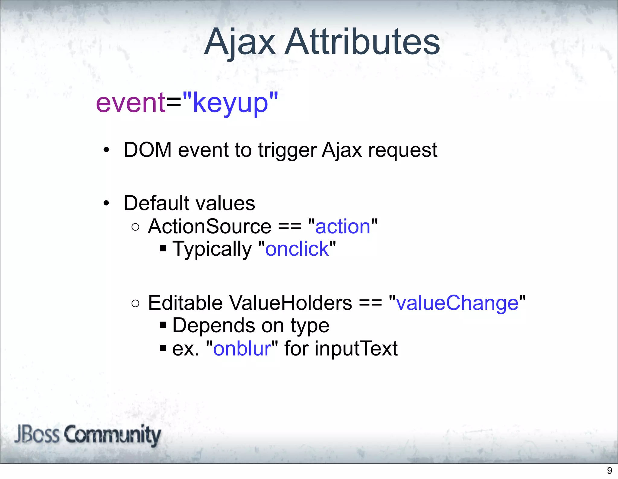 Ajax Attributes
event="keyup"
• DOM event to trigger Ajax request

• Default values
  o ActionSource == "action"
      Typically "onclick"

  o   Editable ValueHolders == "valueChange"
        Depends on type
        ex. "onblur" for inputText




                                               9
 