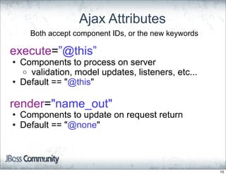 Ajax Attributes
    Both accept component IDs, or the new keywords

execute=”@this”
• Components to process on server
  o validation, model updates, listeners, etc...
• Default == "@this"

render="name_out"
• Components to update on request return
• Default == "@none"




                                                     10
 