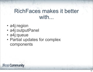 RichFaces makes it better
               with...
•   a4j:region
•   a4j:outputPanel
•   a4j:queue
•   Partial updates for complex
    components




                                  12
 