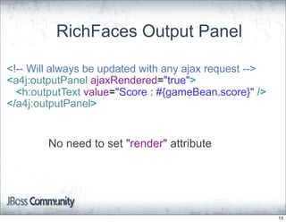 RichFaces Output Panel

<!-- Will always be updated with any ajax request -->
<a4j:outputPanel ajaxRendered="true">
  <h:outputText value="Score : #{gameBean.score}" />
</a4j:outputPanel>


        No need to set "render" attribute




                                                        15
 