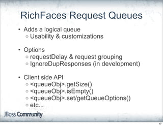 RichFaces Request Queues
• Adds a logical queue
  o Usability & customizations

• Options
  o requestDelay & request grouping
  o IgnoreDupResponses (in development)

• Client side API
  o <queueObj>.getSize()
  o <queueObj>.isEmpty()
  o <queueObj>.set/getQueueOptions()
  o etc...


                                          17
 