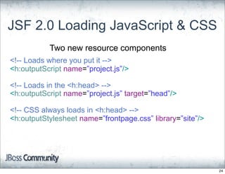 JSF 2.0 Loading JavaScript & CSS
           Two new resource components
<!-- Loads where you put it -->
<h:outputScript name=”project.js”/>

<!-- Loads in the <h:head> -->
<h:outputScript name=”project.js” target=”head”/>

<!-- CSS always loads in <h:head> -->
<h:outputStylesheet name=”frontpage.css” library=”site”/>




                                                            24
 