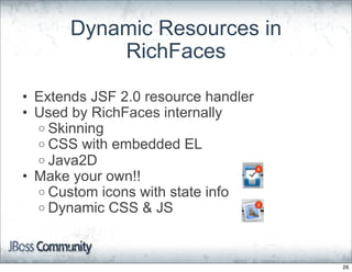Dynamic Resources in
           RichFaces

• Extends JSF 2.0 resource handler
• Used by RichFaces internally
  o Skinning
  o CSS with embedded EL
  o Java2D
• Make your own!!
  o Custom icons with state info
  o Dynamic CSS & JS




                                     26
 