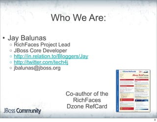 Who We Are:

• Jay Balunas
  o   RichFaces Project Lead
  o   JBoss Core Developer
  o   http://in.relation.to/Bloggers/Jay
  o   http://twitter.com/tech4j
  o   jbalunas@jboss.org



                             Co-author of the
                               RichFaces
                             Dzone RefCard

                                                3
 
