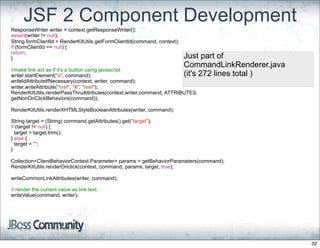 JSF 2 Component Development
ResponseWriter writer = context.getResponseWriter();
assert(writer != null);
String formClientId = RenderKitUtils.getFormClientId(command, context);
if (formClientId == null) {
return;
}                                                                         Just part of
                                                                          CommandLinkRenderer.java
//make link act as if it's a button using javascript
writer.startElement("a", command);                                        (it's 272 lines total )
writeIdAttributeIfNecessary(context, writer, command);
writer.writeAttribute("href", "#", "href");
RenderKitUtils.renderPassThruAttributes(context,writer,command, ATTRIBUTES,
getNonOnClickBehaviors(command));

RenderKitUtils.renderXHTMLStyleBooleanAttributes(writer, command);

String target = (String) command.getAttributes().get("target");
if (target != null) {
  target = target.trim();
} else {
  target = "";
}

Collection<ClientBehaviorContext.Parameter> params = getBehaviorParameters(command);
RenderKitUtils.renderOnclick(context, command, params, target, true);

writeCommonLinkAttributes(writer, command);

// render the current value as link text.
writeValue(command, writer);




                                                                                                     32
 