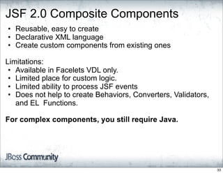 JSF 2.0 Composite Components
• Reusable, easy to create
• Declarative XML language
• Create custom components from existing ones

Limitations:
 • Available in Facelets VDL only.
 • Limited place for custom logic.
 • Limited ability to process JSF events
 • Does not help to create Behaviors, Converters, Validators,
   and EL Functions.

For complex components, you still require Java.




                                                                33
 