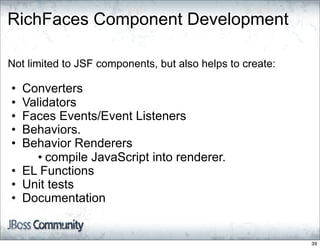 RichFaces Component Development

Not limited to JSF components, but also helps to create:

• Converters
• Validators
• Faces Events/Event Listeners
• Behaviors.
• Behavior Renderers
     • compile JavaScript into renderer.
• EL Functions
• Unit tests
• Documentation


                                                           39
 