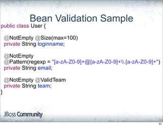 Bean Validation Sample
public class User {

    @NotEmpty @Size(max=100)
    private String loginname;

    @NotEmpty
    @Pattern(regexp = "[a-zA-Z0-9]+@[a-zA-Z0-9]+.[a-zA-Z0-9]+")
    private String email;

    @NotEmpty @ValidTeam
    private String team;
}




                                                                42
 