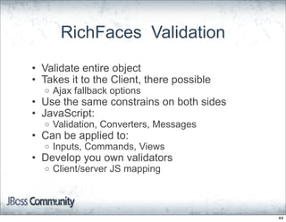 RichFaces Validation
• Validate entire object
• Takes it to the Client, there possible
  o   Ajax fallback options
• Use the same constrains on both sides
• JavaScript:
  o   Validation, Converters, Messages
• Can be applied to:
  o   Inputs, Commands, Views
• Develop you own validators
  o   Client/server JS mapping



                                           44
 