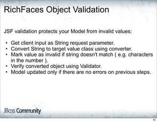 RichFaces Object Validation

JSF validation protects your Model from invalid values:

• Get client input as String request parameter.
• Convert String to target value class using converter.
• Mark value as invalid if string doesn't match ( e.g. characters
  in the number ).
• Verify converted object using Validator.
• Model updated only if there are no errors on previous steps.




                                                                45
 
