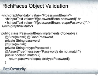 RichFaces Object Validation
<rich:graphValidator value="#{passwordBean}">
   <h:inputText value="#{passwordBean.password}" />
   <h:inputText value="#{passwordBean.retypePassword}" />
</rich:graphValidator>

public class PasswordBean implements Cloneable {
  @Size(min=6) @GoodPassword
  private String password ;
  @Size(min=6)
  private String retypePassword ;
  @AssertTrue(message="Passwords do not match")
  public boolean match(){
     return password.equals(retypePassword);
  }


                                                            47
 