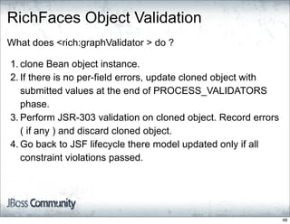 RichFaces Object Validation
What does <rich:graphValidator > do ?

1. clone Bean object instance.
2. If there is no per-field errors, update cloned object with
   submitted values at the end of PROCESS_VALIDATORS
   phase.
3. Perform JSR-303 validation on cloned object. Record errors
   ( if any ) and discard cloned object.
4. Go back to JSF lifecycle there model updated only if all
   constraint violations passed.




                                                                48
 