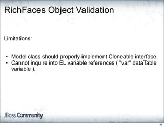 RichFaces Object Validation


Limitations:


• Model class should properly implement Cloneable interface.
• Cannot inquire into EL variable references ( "var" dataTable
  variable ).




                                                                 49
 