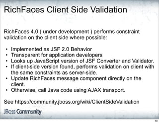 RichFaces Client Side Validation

RichFaces 4.0 ( under development ) performs constraint
validation on the client side where possible:

• Implemented as JSF 2.0 Behavior
• Transparent for application developers
• Looks up JavaScript version of JSF Converter and Validator.
• If client-side version found, performs validation on client with
  the same constraints as server-side.
• Update RichFaces message component directly on the
  client.
• Otherwise, call Java code using AJAX transport.

See https://community.jboss.org/wiki/ClientSideValidation


                                                                     50
 