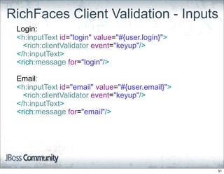 RichFaces Client Validation - Inputs
 Login:
 <h:inputText id="login" value="#{user.login}">
   <rich:clientValidator event="keyup"/>
 </h:inputText>
 <rich:message for="login"/>

 Email:
 <h:inputText id="email" value="#{user.email}">
   <rich:clientValidator event="keyup"/>
 </h:inputText>
 <rich:message for="email"/>




                                                  51
 