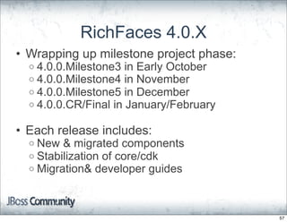 RichFaces 4.0.X
• Wrapping up milestone project phase:
  o 4.0.0.Milestone3 in Early October
  o 4.0.0.Milestone4 in November
  o 4.0.0.Milestone5 in December
  o 4.0.0.CR/Final in January/February


• Each release includes:
  o New & migrated components
  o Stabilization of core/cdk
  o Migration& developer guides




                                         57
 