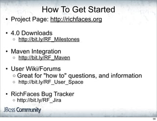 How To Get Started
• Project Page: http://richfaces.org

• 4.0 Downloads
  o   http://bit.ly/RF_Milestones

• Maven Integration
  o   http://bit.ly/RF_Maven

• User Wiki/Forums
  o Great for "how to" questions, and information
  o   http://bit.ly/RF_User_Space

• RichFaces Bug Tracker
  o   http://bit.ly/RF_Jira


                                                    58
 
