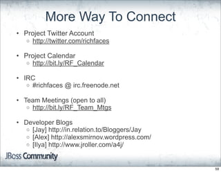 More Way To Connect
• Project Twitter Account
   o http://twitter.com/richfaces

• Project Calendar
   o http://bit.ly/RF_Calendar

• IRC
   o #richfaces @ irc.freenode.net

• Team Meetings (open to all)
   o http://bit.ly/RF_Team_Mtgs

• Developer Blogs
   o [Jay] http://in.relation.to/Bloggers/Jay
   o [Alex] http://alexsmirnov.wordpress.com/
   o [Ilya] http://www.jroller.com/a4j/



                                                59
 