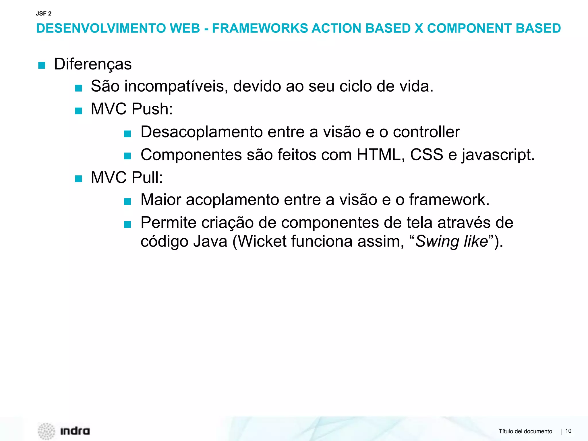 Título del documento | 10
DESENVOLVIMENTO WEB - FRAMEWORKS ACTION BASED X COMPONENT BASED
▪ Diferenças
▪ São incompatíveis, devido ao seu ciclo de vida.
▪ MVC Push:
▪ Desacoplamento entre a visão e o controller
▪ Componentes são feitos com HTML, CSS e javascript.
▪ MVC Pull:
▪ Maior acoplamento entre a visão e o framework.
▪ Permite criação de componentes de tela através de
código Java (Wicket funciona assim, “Swing like”).
JSF 2
 