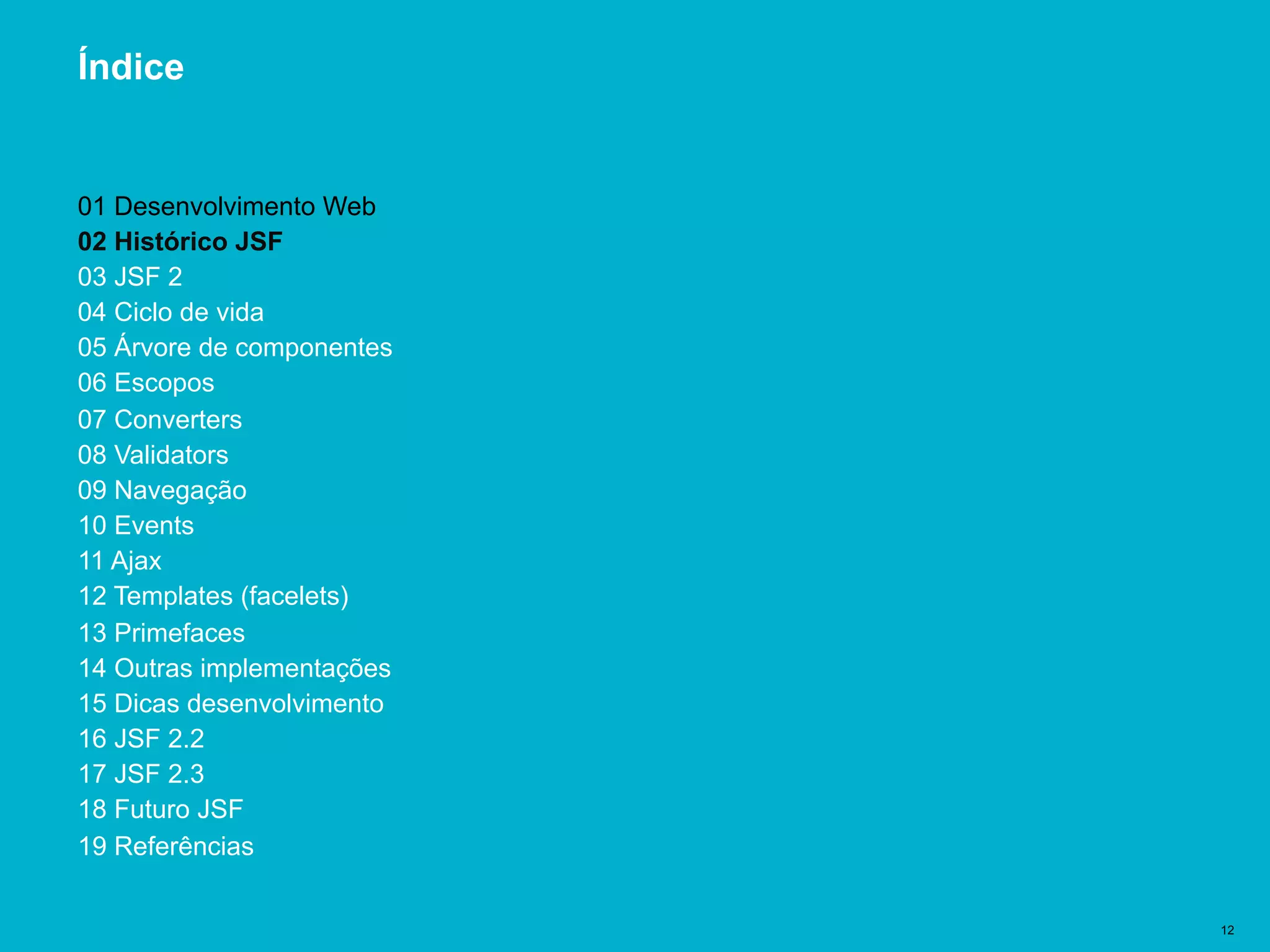 Título del documento | 12
Índice
01 Desenvolvimento Web
02 Histórico JSF
03 JSF 2
04 Ciclo de vida
05 Árvore de componentes
06 Escopos
07 Converters
08 Validators
09 Navegação
10 Events
11 Ajax
12 Templates (facelets)
13 Primefaces
14 Outras implementações
15 Dicas desenvolvimento
16 JSF 2.2
17 JSF 2.3
18 Futuro JSF
19 Referências
 