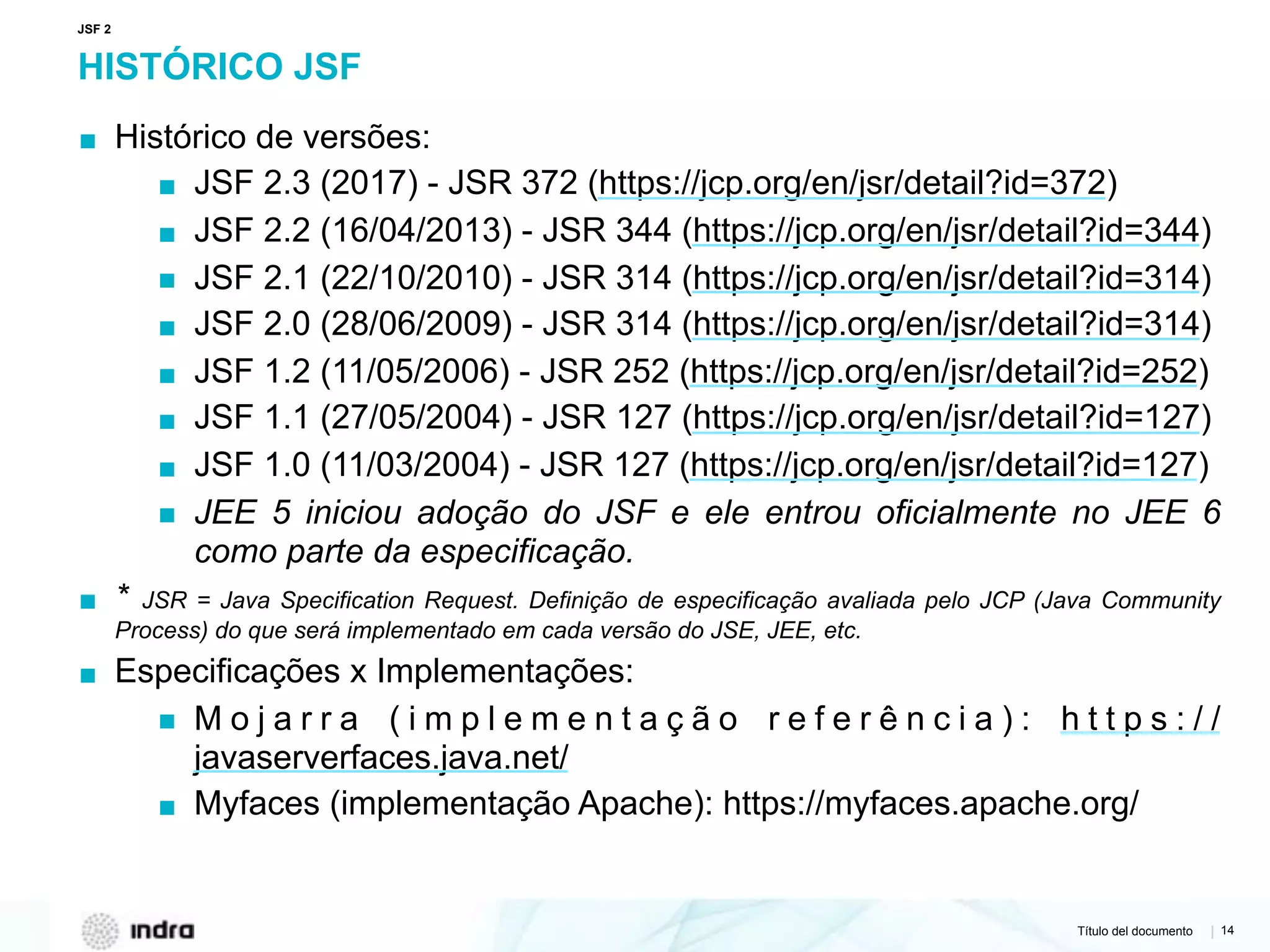 Título del documento | 14
HISTÓRICO JSF
▪ Histórico de versões:
▪ JSF 2.3 (2017) - JSR 372 (https://jcp.org/en/jsr/detail?id=372)
▪ JSF 2.2 (16/04/2013) - JSR 344 (https://jcp.org/en/jsr/detail?id=344)
▪ JSF 2.1 (22/10/2010) - JSR 314 (https://jcp.org/en/jsr/detail?id=314)
▪ JSF 2.0 (28/06/2009) - JSR 314 (https://jcp.org/en/jsr/detail?id=314)
▪ JSF 1.2 (11/05/2006) - JSR 252 (https://jcp.org/en/jsr/detail?id=252)
▪ JSF 1.1 (27/05/2004) - JSR 127 (https://jcp.org/en/jsr/detail?id=127)
▪ JSF 1.0 (11/03/2004) - JSR 127 (https://jcp.org/en/jsr/detail?id=127)
▪ JEE 5 iniciou adoção do JSF e ele entrou oficialmente no JEE 6
como parte da especificação.
▪ * JSR = Java Specification Request. Definição de especificação avaliada pelo JCP (Java Community
Process) do que será implementado em cada versão do JSE, JEE, etc.
▪ Especificações x Implementações:
▪ M o j a r r a ( i m p l e m e n t a ç ã o r e f e r ê n c i a ) : h t t p s : / /
javaserverfaces.java.net/
▪ Myfaces (implementação Apache): https://myfaces.apache.org/
JSF 2
 