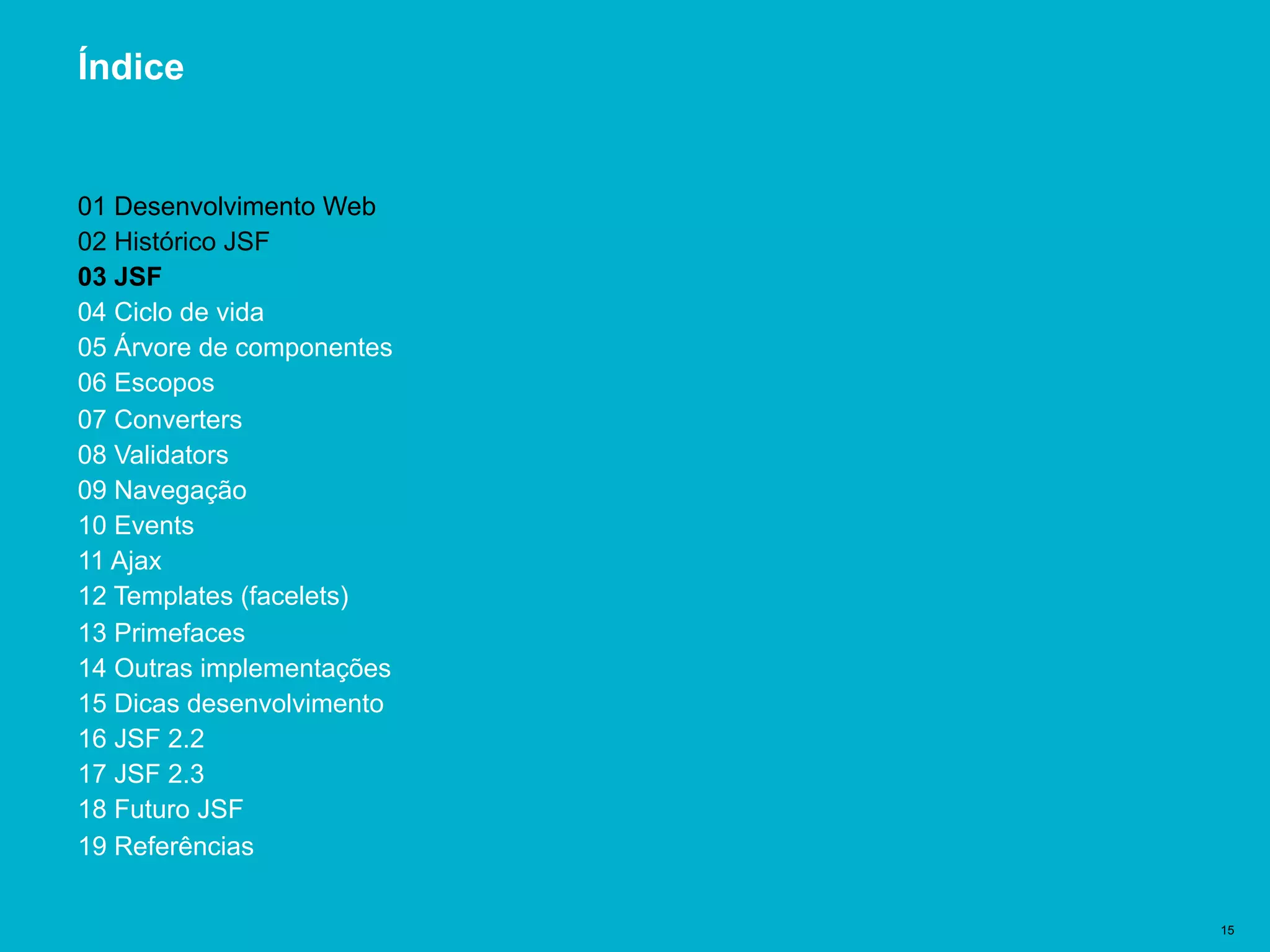 Título del documento | 15
Índice
01 Desenvolvimento Web
02 Histórico JSF
03 JSF
04 Ciclo de vida
05 Árvore de componentes
06 Escopos
07 Converters
08 Validators
09 Navegação
10 Events
11 Ajax
12 Templates (facelets)
13 Primefaces
14 Outras implementações
15 Dicas desenvolvimento
16 JSF 2.2
17 JSF 2.3
18 Futuro JSF
19 Referências
 