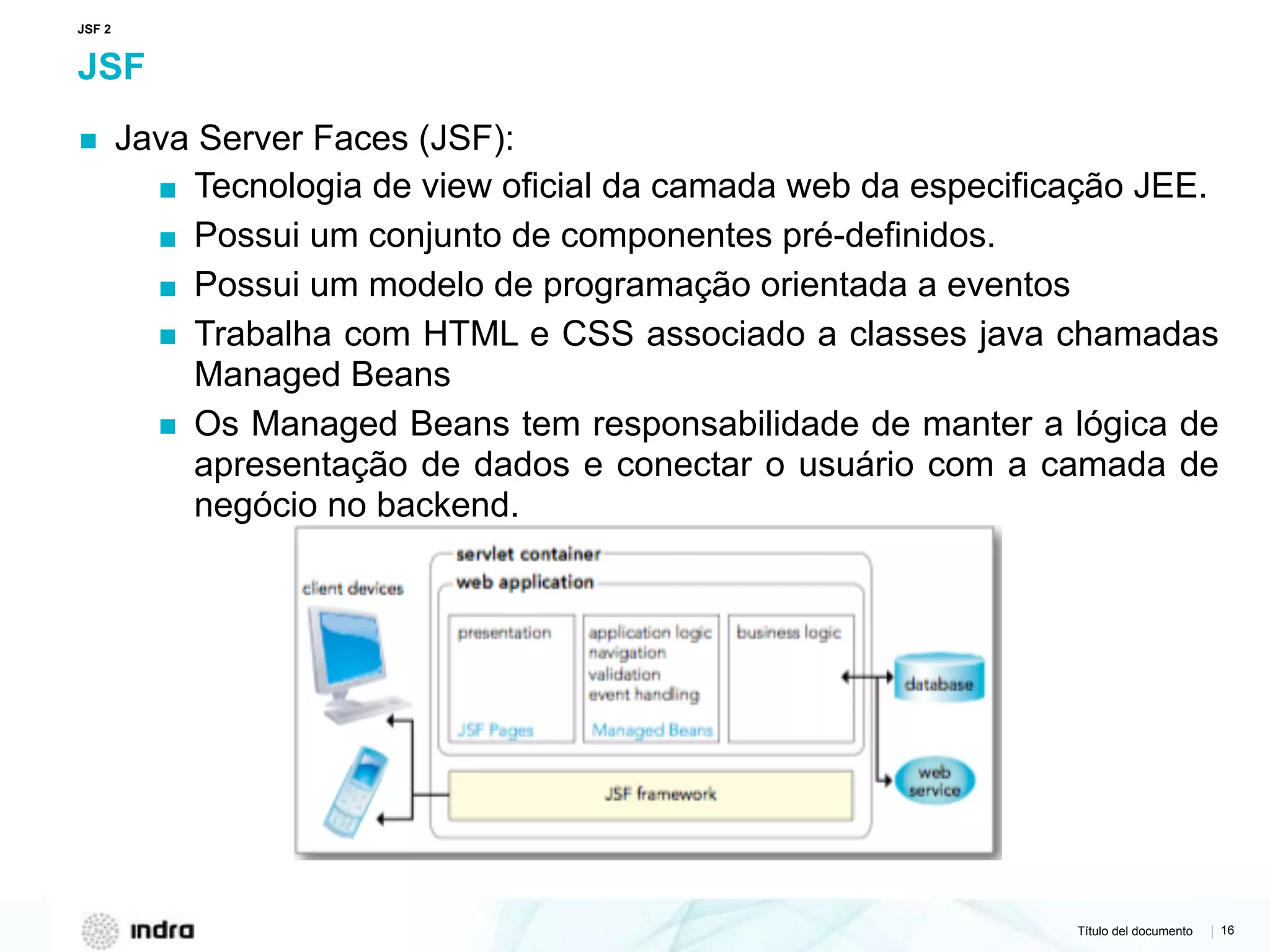 Título del documento | 16
JSF
▪ Java Server Faces (JSF):
▪ Tecnologia de view oficial da camada web da especificação JEE.
▪ Possui um conjunto de componentes pré-definidos.
▪ Possui um modelo de programação orientada a eventos
▪ Trabalha com HTML e CSS associado a classes java chamadas
Managed Beans
▪ Os Managed Beans tem responsabilidade de manter a lógica de
apresentação de dados e conectar o usuário com a camada de
negócio no backend.
JSF 2
 