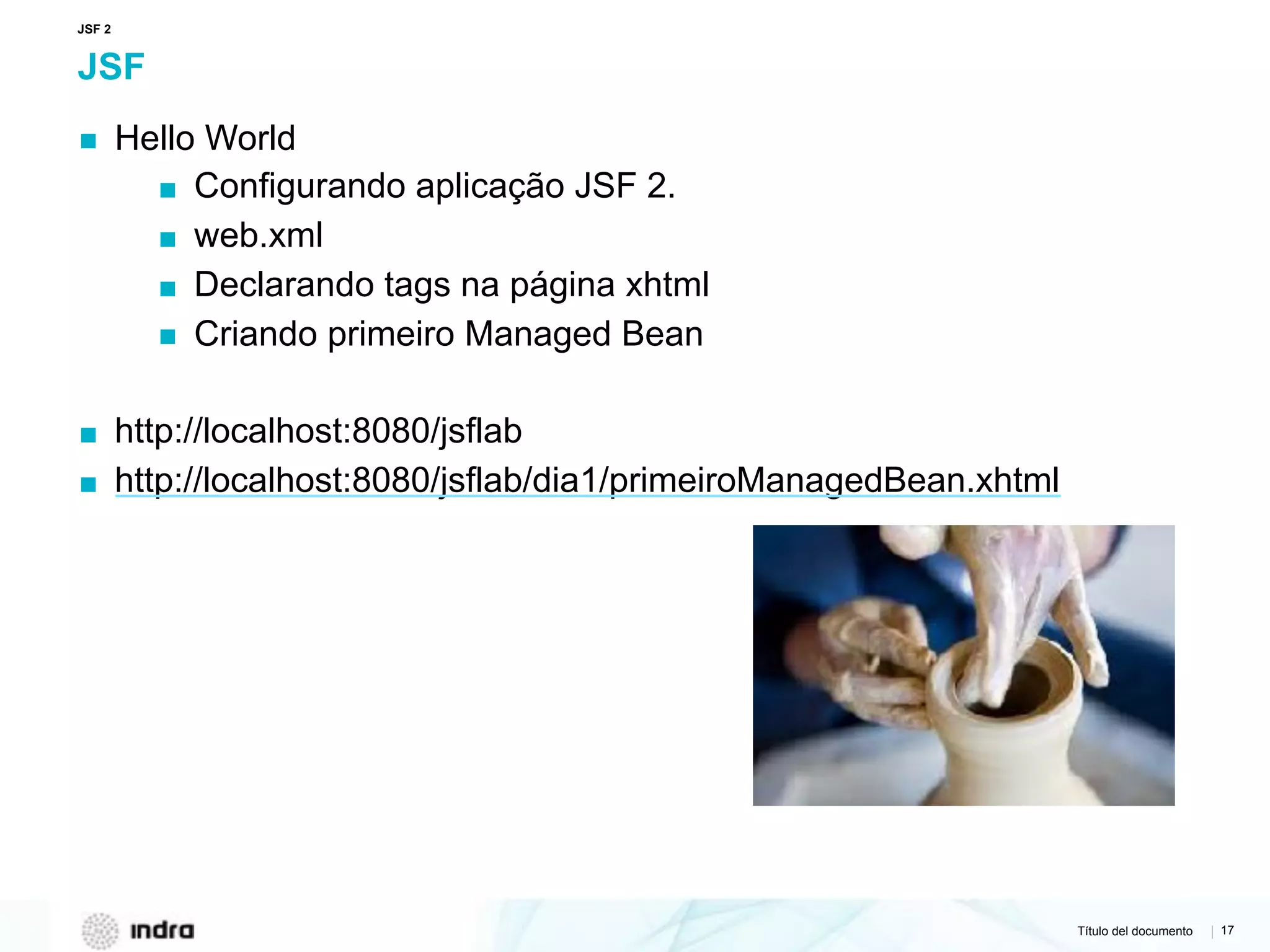 Título del documento | 17
JSF
▪ Hello World
▪ Configurando aplicação JSF 2.
▪ web.xml
▪ Declarando tags na página xhtml
▪ Criando primeiro Managed Bean
▪ http://localhost:8080/jsflab
▪ http://localhost:8080/jsflab/dia1/primeiroManagedBean.xhtml
JSF 2
 