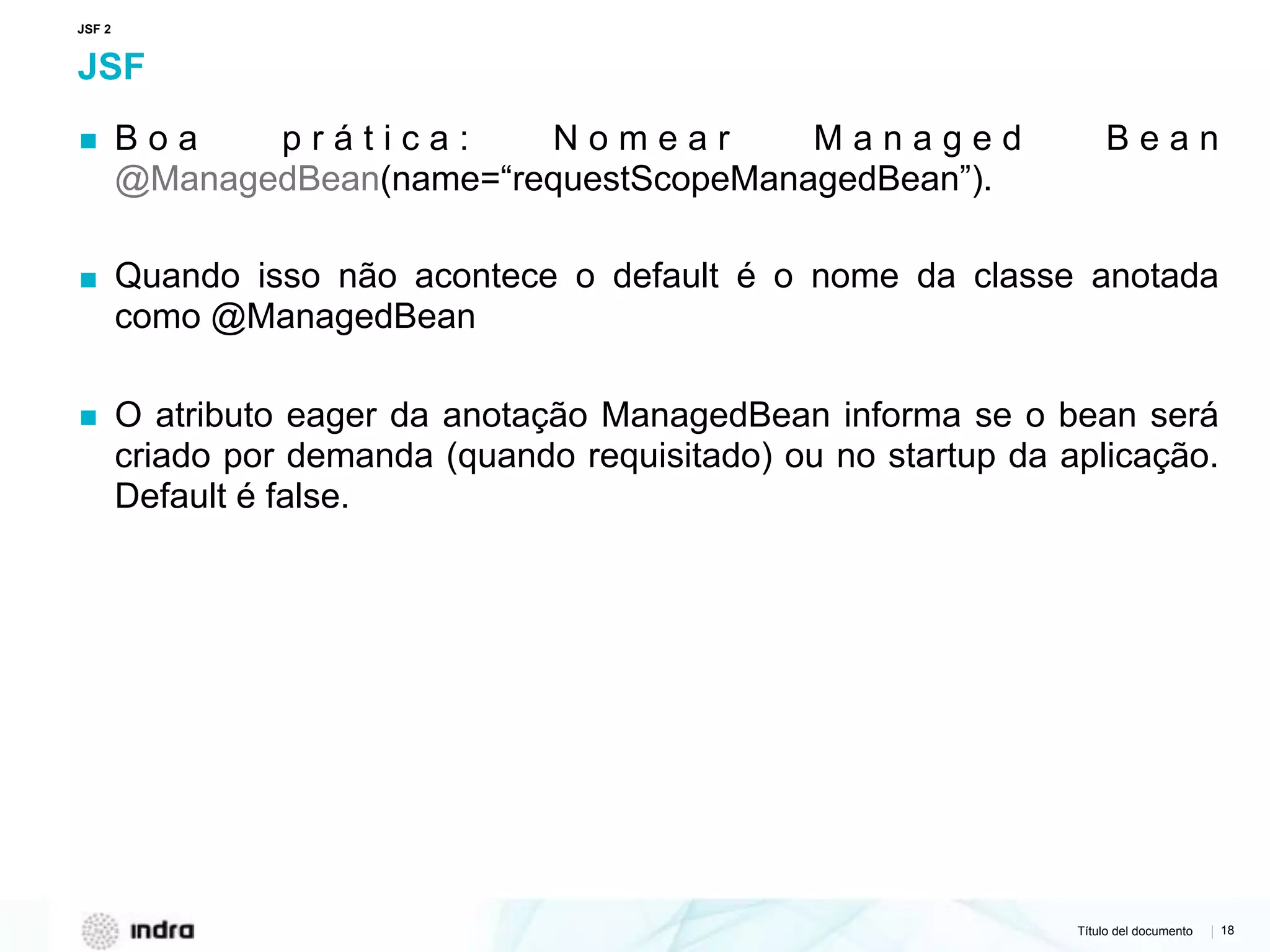 Título del documento | 18
JSF
▪ B o a p r á t i c a : N o m e a r M a n a g e d B e a n
@ManagedBean(name=“requestScopeManagedBean”).
▪ Quando isso não acontece o default é o nome da classe anotada
como @ManagedBean
▪ O atributo eager da anotação ManagedBean informa se o bean será
criado por demanda (quando requisitado) ou no startup da aplicação.
Default é false.
JSF 2
 