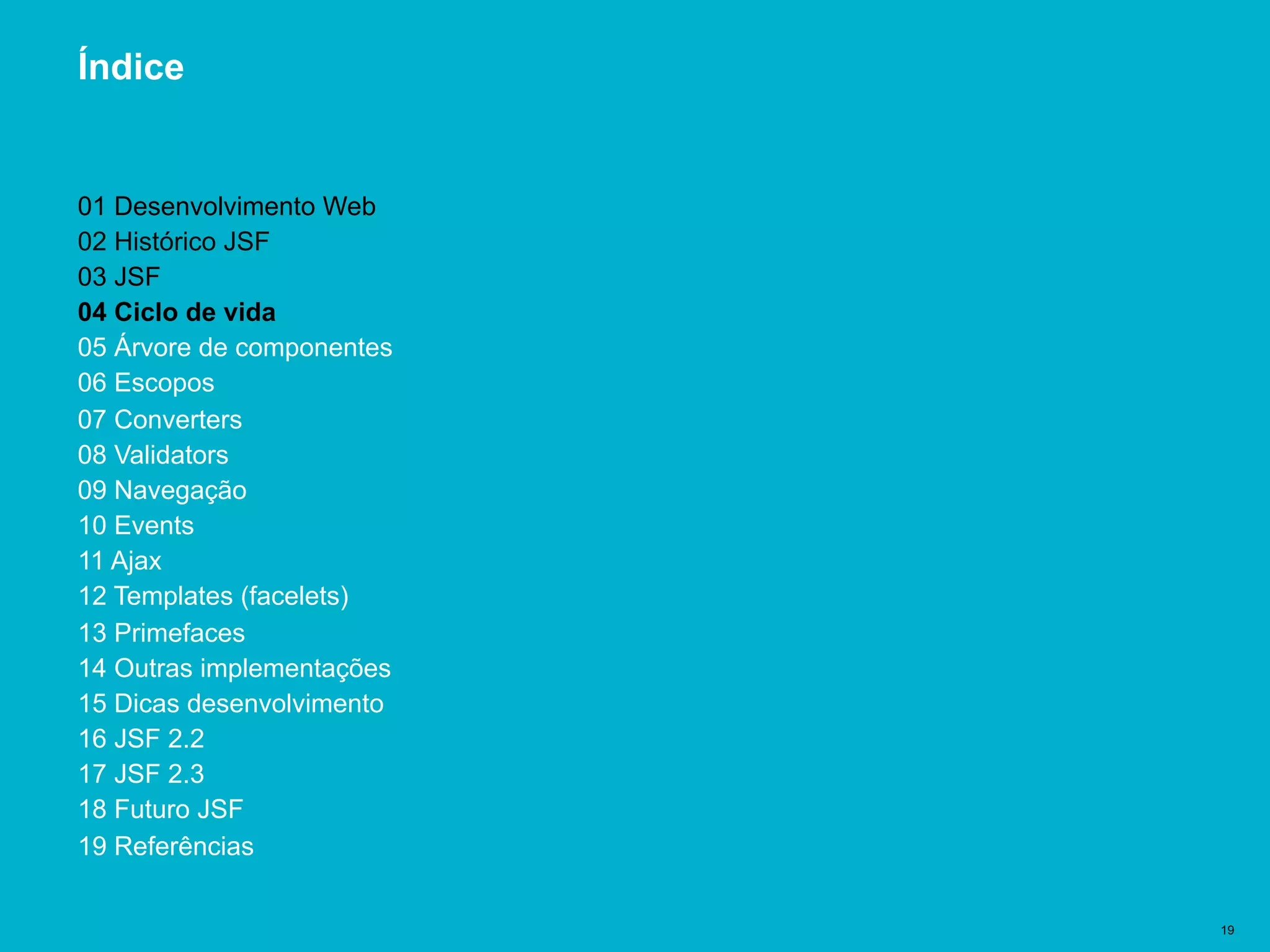 Título del documento | 19
Índice
01 Desenvolvimento Web
02 Histórico JSF
03 JSF
04 Ciclo de vida
05 Árvore de componentes
06 Escopos
07 Converters
08 Validators
09 Navegação
10 Events
11 Ajax
12 Templates (facelets)
13 Primefaces
14 Outras implementações
15 Dicas desenvolvimento
16 JSF 2.2
17 JSF 2.3
18 Futuro JSF
19 Referências
 