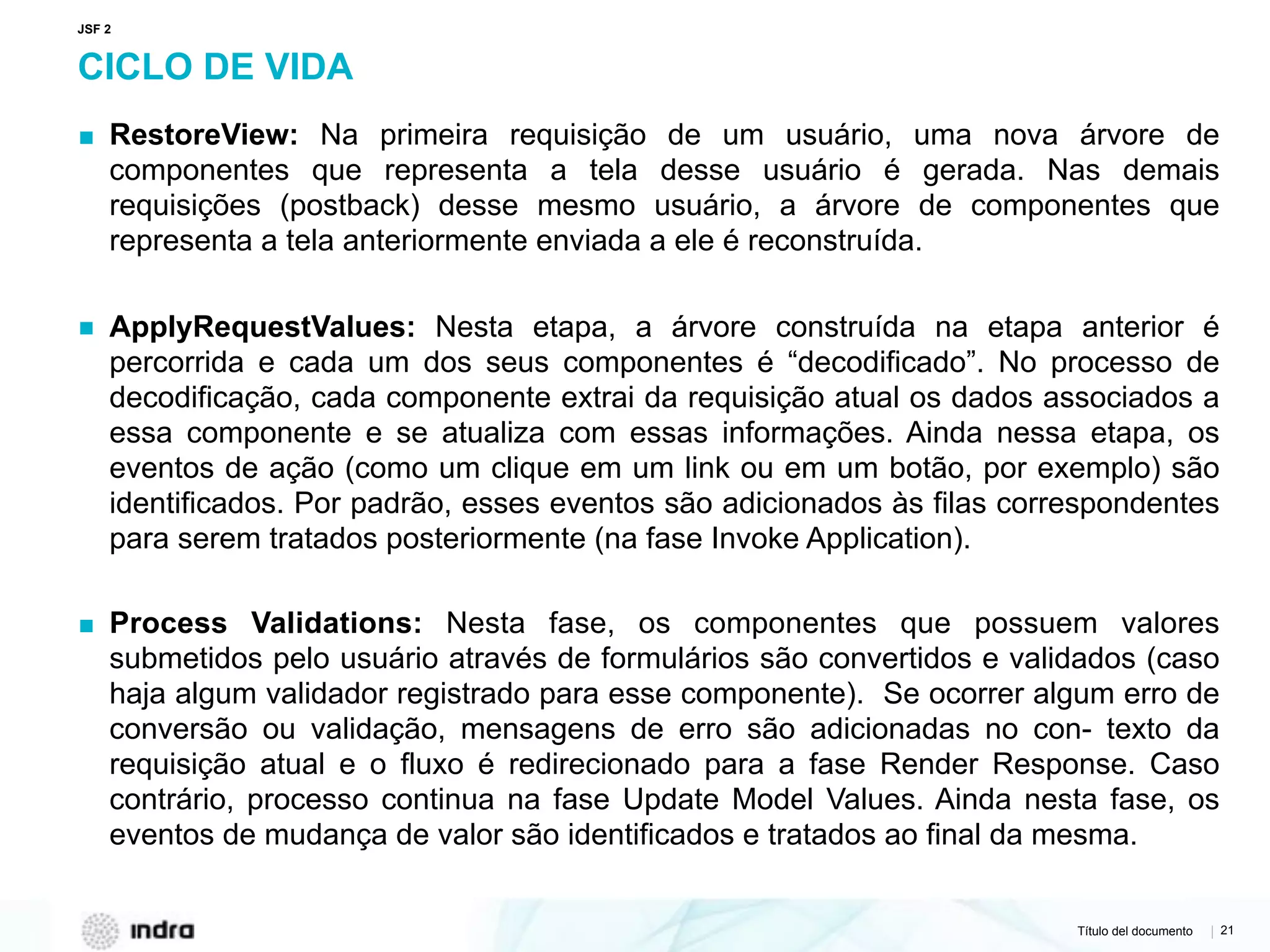 Título del documento | 21
CICLO DE VIDA
▪ RestoreView: Na primeira requisição de um usuário, uma nova árvore de
componentes que representa a tela desse usuário é gerada. Nas demais
requisições (postback) desse mesmo usuário, a árvore de componentes que
representa a tela anteriormente enviada a ele é reconstruída.
▪ ApplyRequestValues: Nesta etapa, a árvore construída na etapa anterior é
percorrida e cada um dos seus componentes é “decodificado”. No processo de
decodificação, cada componente extrai da requisição atual os dados associados a
essa componente e se atualiza com essas informações. Ainda nessa etapa, os
eventos de ação (como um clique em um link ou em um botão, por exemplo) são
identificados. Por padrão, esses eventos são adicionados às filas correspondentes
para serem tratados posteriormente (na fase Invoke Application).
▪ Process Validations: Nesta fase, os componentes que possuem valores
submetidos pelo usuário através de formulários são convertidos e validados (caso
haja algum validador registrado para esse componente). Se ocorrer algum erro de
conversão ou validação, mensagens de erro são adicionadas no con- texto da
requisição atual e o fluxo é redirecionado para a fase Render Response. Caso
contrário, processo continua na fase Update Model Values. Ainda nesta fase, os
eventos de mudança de valor são identificados e tratados ao final da mesma.
JSF 2
 