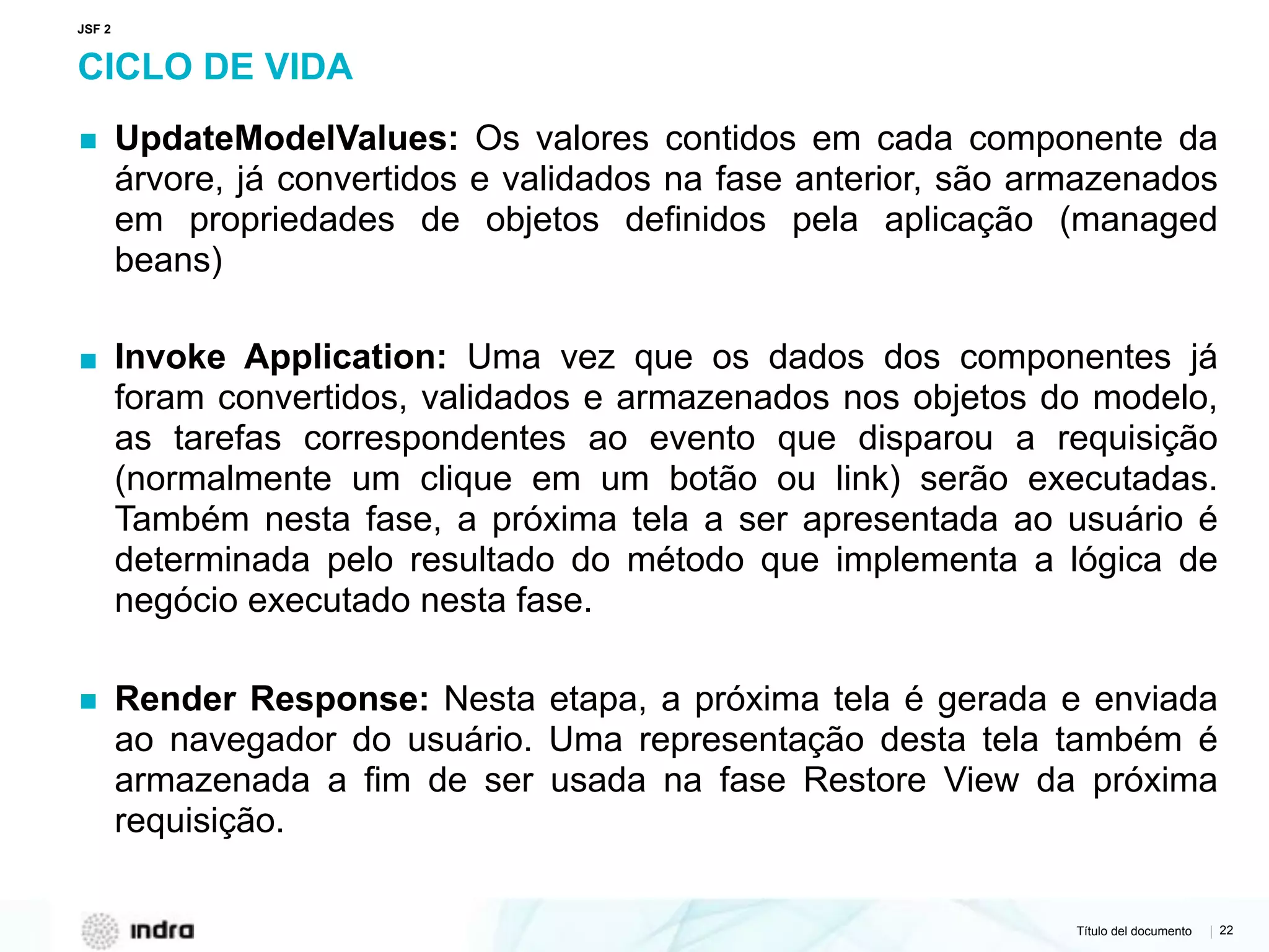 Título del documento | 22
CICLO DE VIDA
▪ UpdateModelValues: Os valores contidos em cada componente da
árvore, já convertidos e validados na fase anterior, são armazenados
em propriedades de objetos definidos pela aplicação (managed
beans)
▪ Invoke Application: Uma vez que os dados dos componentes já
foram convertidos, validados e armazenados nos objetos do modelo,
as tarefas correspondentes ao evento que disparou a requisição
(normalmente um clique em um botão ou link) serão executadas.
Também nesta fase, a próxima tela a ser apresentada ao usuário é
determinada pelo resultado do método que implementa a lógica de
negócio executado nesta fase.
▪ Render Response: Nesta etapa, a próxima tela é gerada e enviada
ao navegador do usuário. Uma representação desta tela também é
armazenada a fim de ser usada na fase Restore View da próxima
requisição.
JSF 2
 