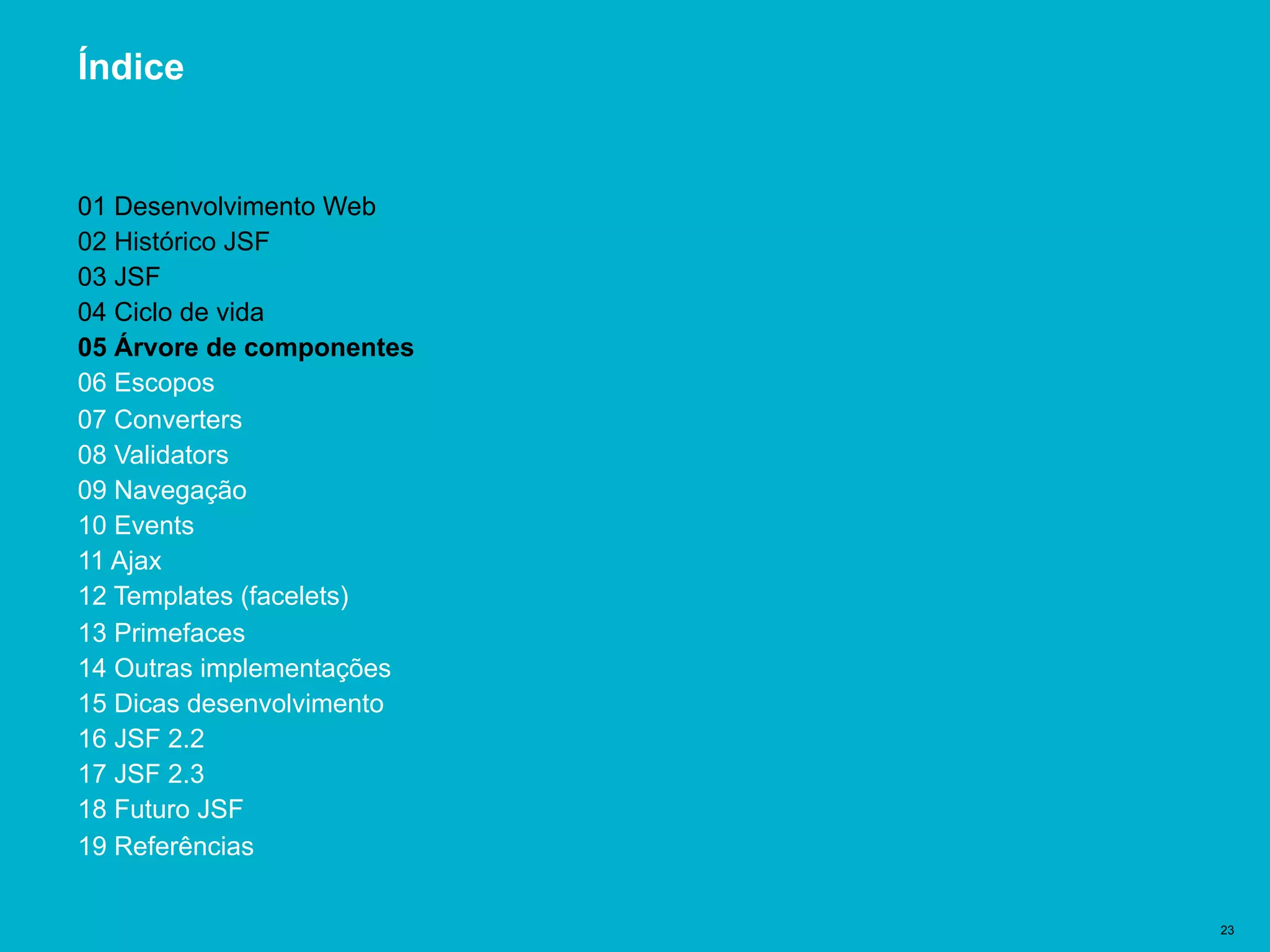 Título del documento | 23
Índice
01 Desenvolvimento Web
02 Histórico JSF
03 JSF
04 Ciclo de vida
05 Árvore de componentes
06 Escopos
07 Converters
08 Validators
09 Navegação
10 Events
11 Ajax
12 Templates (facelets)
13 Primefaces
14 Outras implementações
15 Dicas desenvolvimento
16 JSF 2.2
17 JSF 2.3
18 Futuro JSF
19 Referências
 