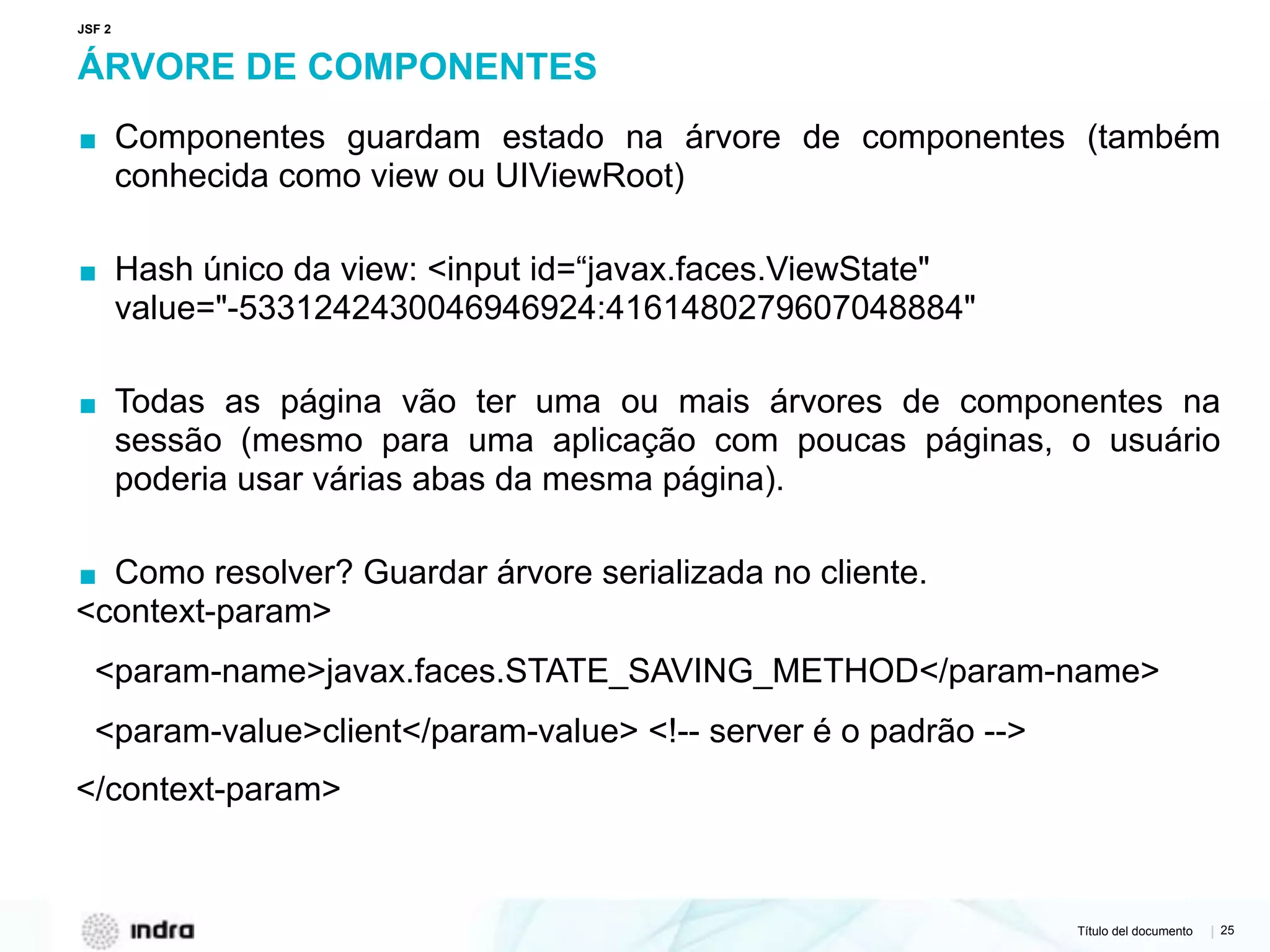 Título del documento | 25
ÁRVORE DE COMPONENTES
▪ Componentes guardam estado na árvore de componentes (também
conhecida como view ou UIViewRoot)
▪ Hash único da view: <input id=“javax.faces.ViewState"
value="-5331242430046946924:4161480279607048884"
▪ Todas as página vão ter uma ou mais árvores de componentes na
sessão (mesmo para uma aplicação com poucas páginas, o usuário
poderia usar várias abas da mesma página).
▪ Como resolver? Guardar árvore serializada no cliente.
<context-param>
<param-name>javax.faces.STATE_SAVING_METHOD</param-name>
<param-value>client</param-value> <!-- server é o padrão -->
</context-param>
JSF 2
 