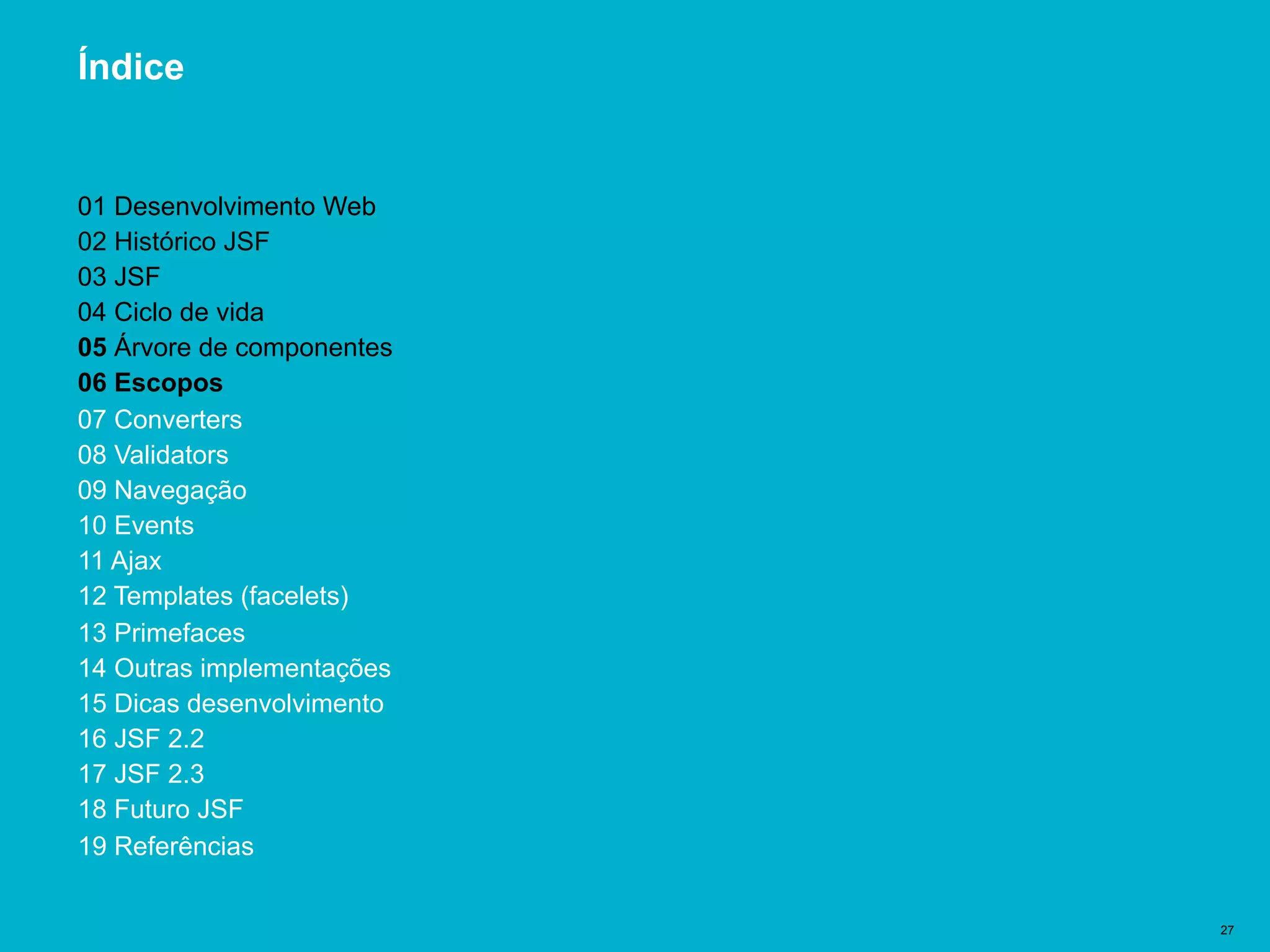 Título del documento | 27
Índice
01 Desenvolvimento Web
02 Histórico JSF
03 JSF
04 Ciclo de vida
05 Árvore de componentes
06 Escopos
07 Converters
08 Validators
09 Navegação
10 Events
11 Ajax
12 Templates (facelets)
13 Primefaces
14 Outras implementações
15 Dicas desenvolvimento
16 JSF 2.2
17 JSF 2.3
18 Futuro JSF
19 Referências
 