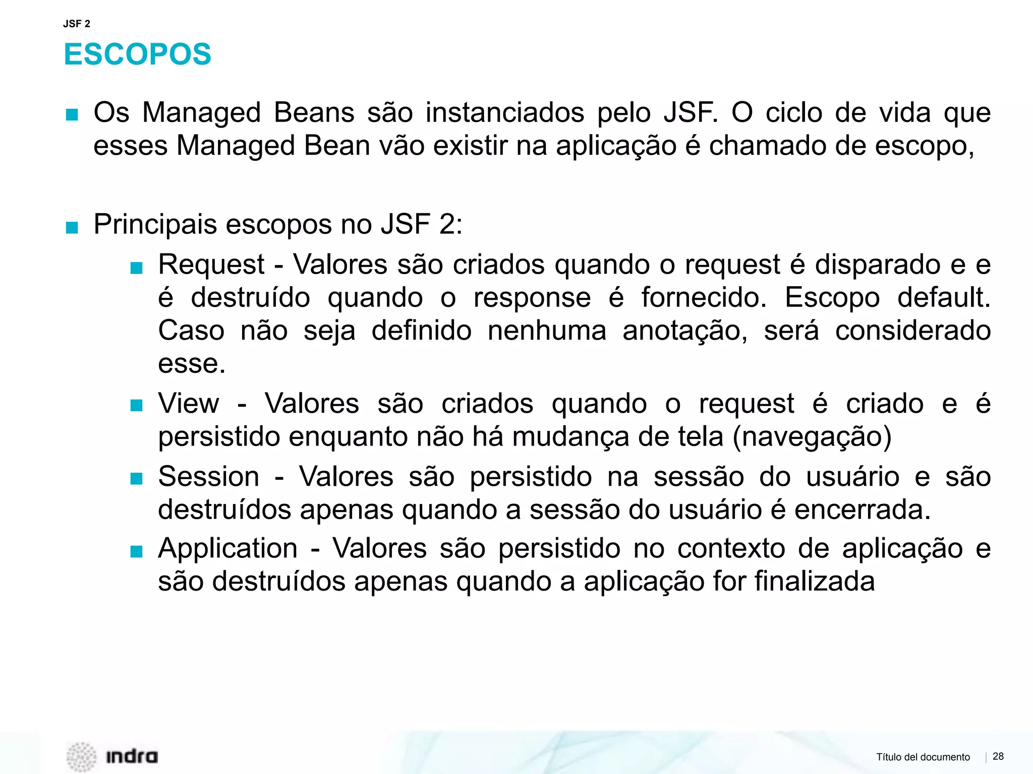 Título del documento | 28
ESCOPOS
▪ Os Managed Beans são instanciados pelo JSF. O ciclo de vida que
esses Managed Bean vão existir na aplicação é chamado de escopo,
▪ Principais escopos no JSF 2:
▪ Request - Valores são criados quando o request é disparado e e
é destruído quando o response é fornecido. Escopo default.
Caso não seja definido nenhuma anotação, será considerado
esse.
▪ View - Valores são criados quando o request é criado e é
persistido enquanto não há mudança de tela (navegação)
▪ Session - Valores são persistido na sessão do usuário e são
destruídos apenas quando a sessão do usuário é encerrada.
▪ Application - Valores são persistido no contexto de aplicação e
são destruídos apenas quando a aplicação for finalizada
JSF 2
 
