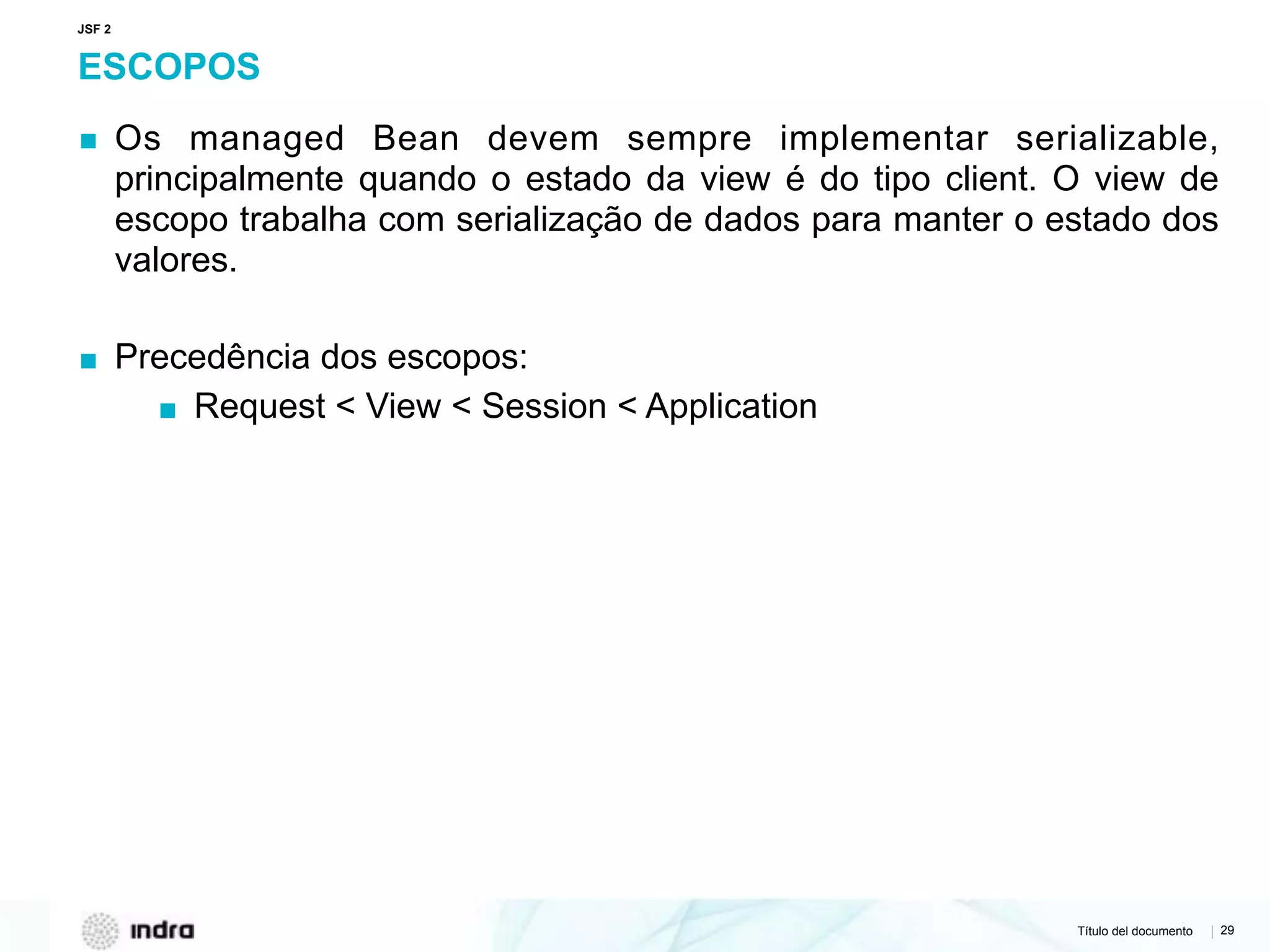 Título del documento | 29
ESCOPOS
▪ Os managed Bean devem sempre implementar serializable,
principalmente quando o estado da view é do tipo client. O view de
escopo trabalha com serialização de dados para manter o estado dos
valores.
▪ Precedência dos escopos:
▪ Request < View < Session < Application
JSF 2
 