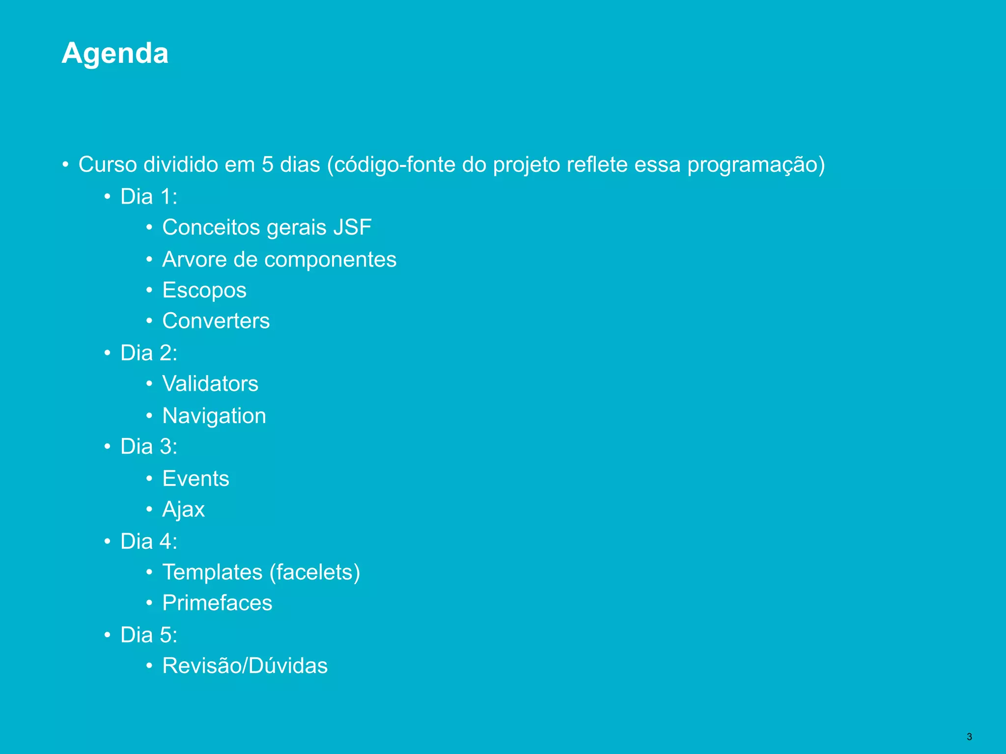 Título del documento | 3
Agenda
• Curso dividido em 5 dias (código-fonte do projeto reflete essa programação)
• Dia 1:
• Conceitos gerais JSF
• Arvore de componentes
• Escopos
• Converters
• Dia 2:
• Validators
• Navigation
• Dia 3:
• Events
• Ajax
• Dia 4:
• Templates (facelets)
• Primefaces
• Dia 5:
• Revisão/Dúvidas
 