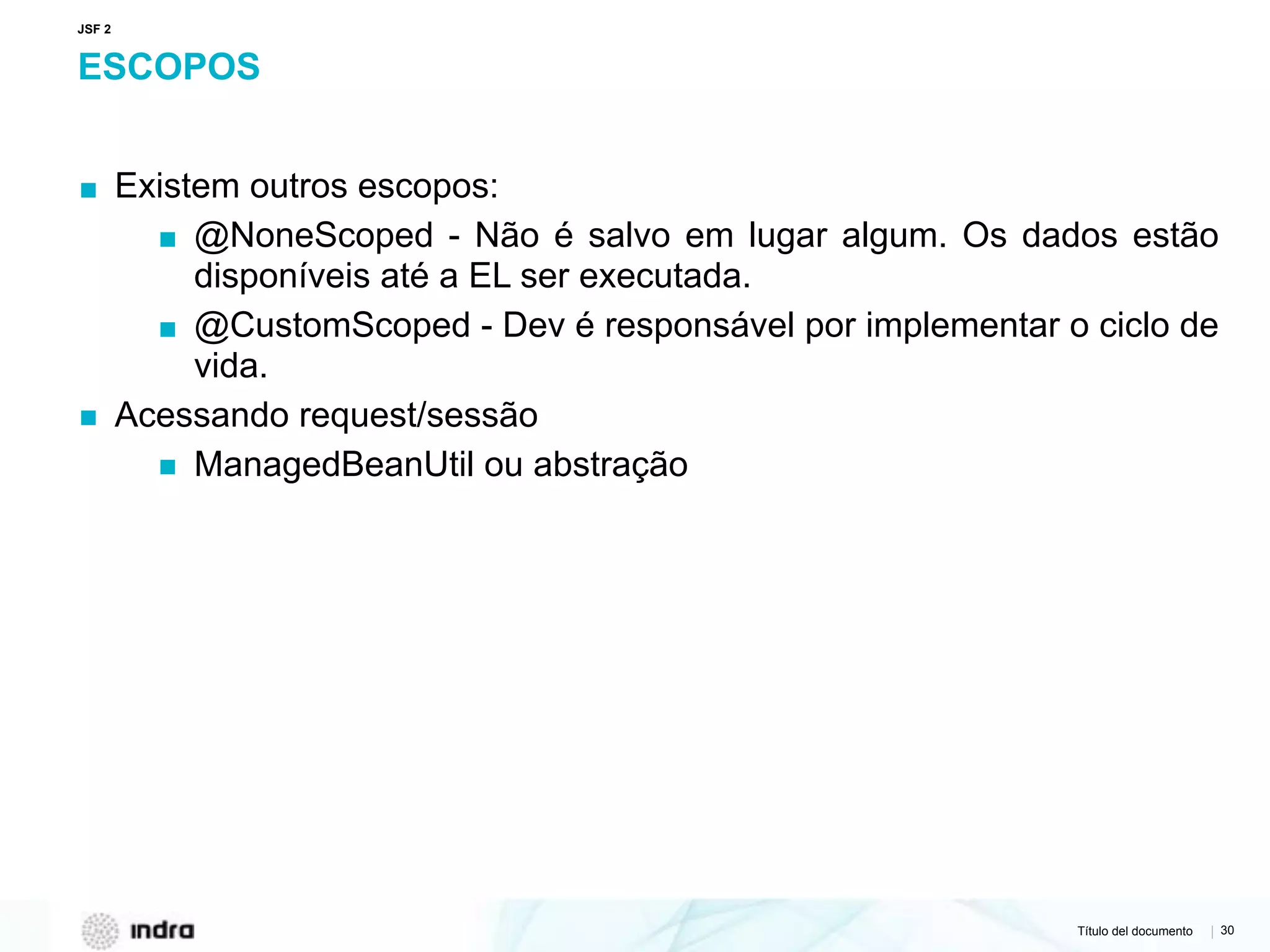 Título del documento | 30
ESCOPOS
▪ Existem outros escopos:
▪ @NoneScoped - Não é salvo em lugar algum. Os dados estão
disponíveis até a EL ser executada.
▪ @CustomScoped - Dev é responsável por implementar o ciclo de
vida.
▪ Acessando request/sessão
▪ ManagedBeanUtil ou abstração
JSF 2
 