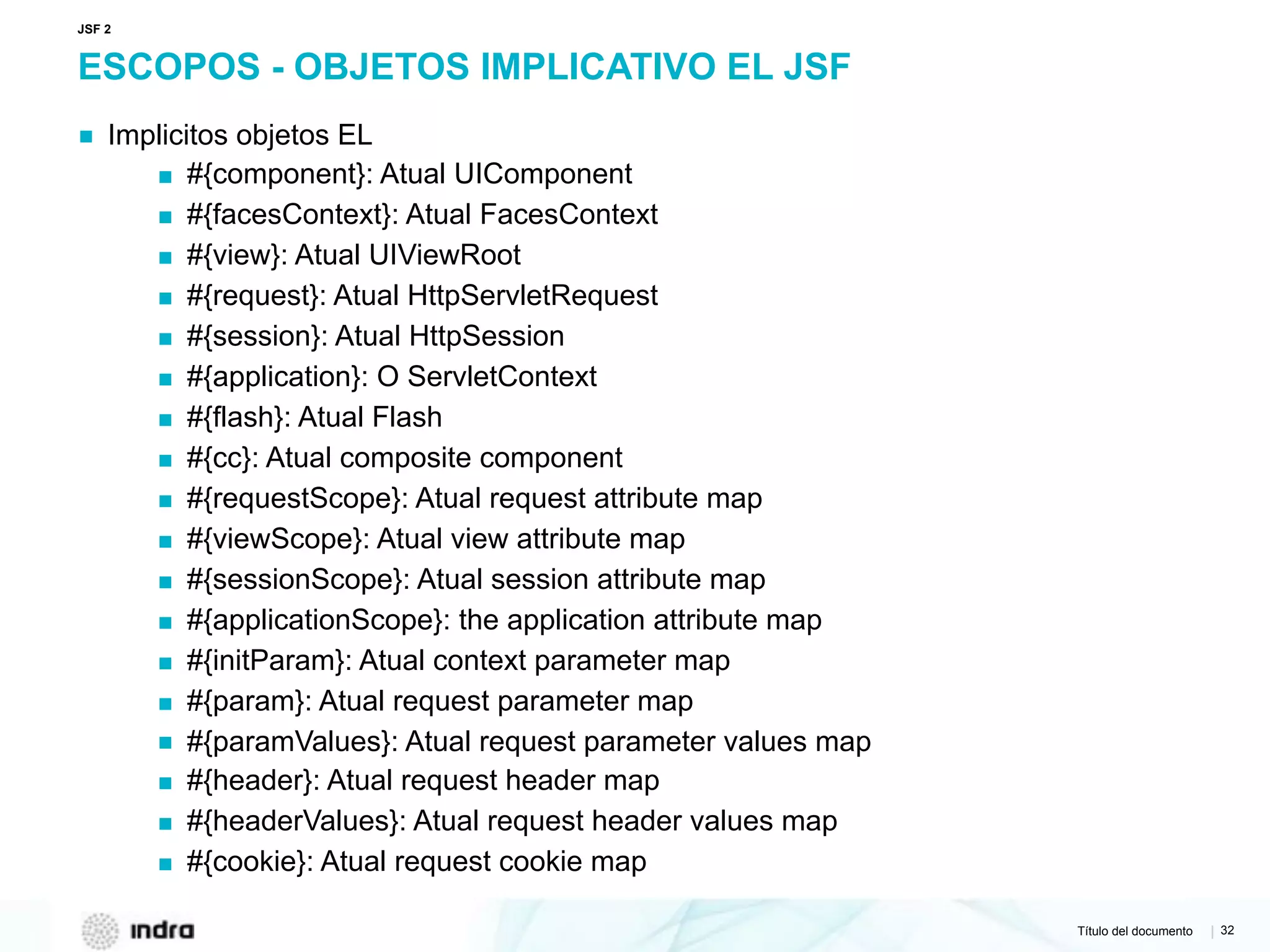 Título del documento | 32
ESCOPOS - OBJETOS IMPLICATIVO EL JSF
▪ Implicitos objetos EL
▪ #{component}: Atual UIComponent
▪ #{facesContext}: Atual FacesContext
▪ #{view}: Atual UIViewRoot
▪ #{request}: Atual HttpServletRequest
▪ #{session}: Atual HttpSession
▪ #{application}: O ServletContext
▪ #{flash}: Atual Flash
▪ #{cc}: Atual composite component
▪ #{requestScope}: Atual request attribute map
▪ #{viewScope}: Atual view attribute map
▪ #{sessionScope}: Atual session attribute map
▪ #{applicationScope}: the application attribute map
▪ #{initParam}: Atual context parameter map
▪ #{param}: Atual request parameter map
▪ #{paramValues}: Atual request parameter values map
▪ #{header}: Atual request header map
▪ #{headerValues}: Atual request header values map
▪ #{cookie}: Atual request cookie map
JSF 2
 