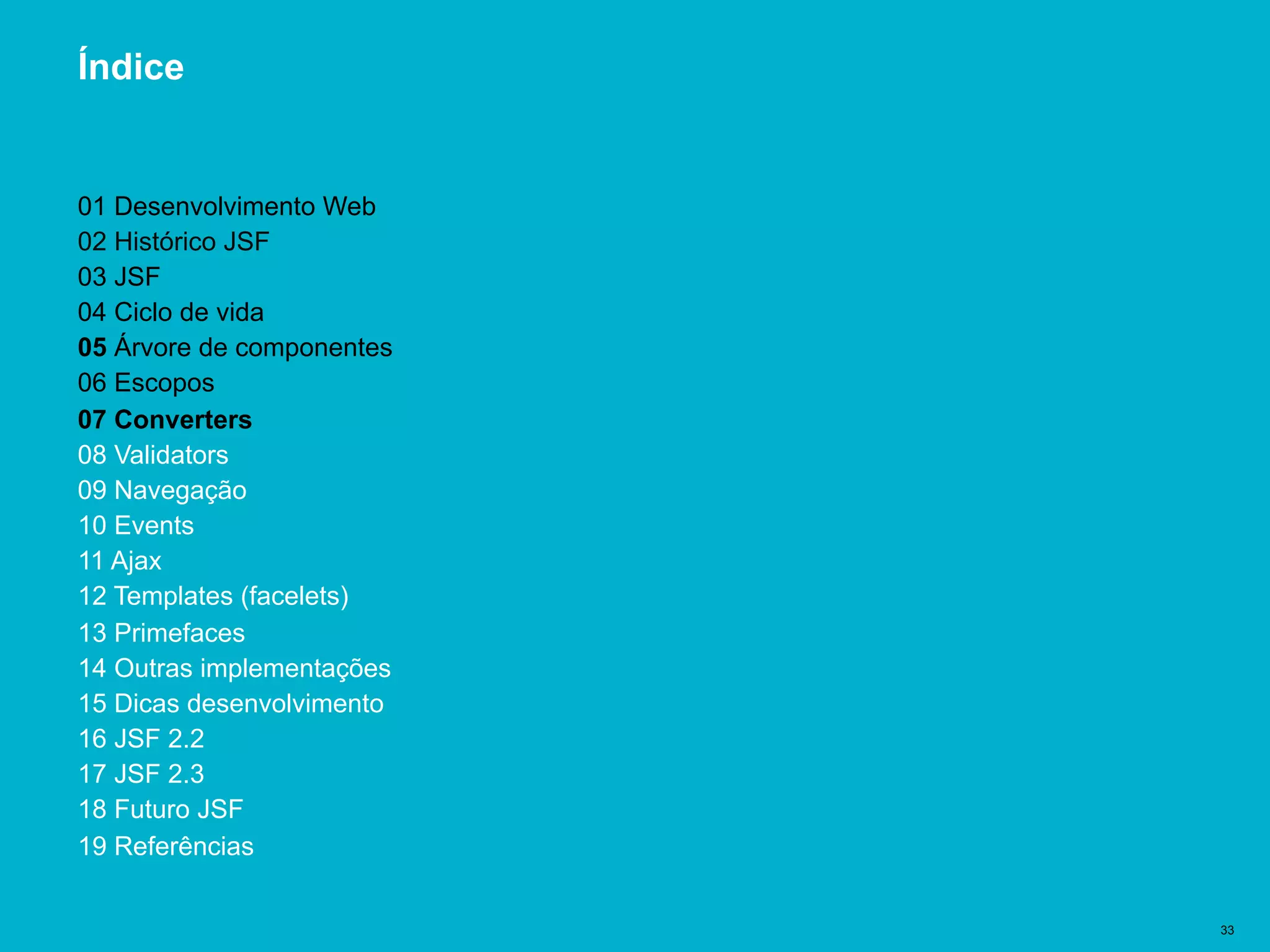 Título del documento | 33
Índice
01 Desenvolvimento Web
02 Histórico JSF
03 JSF
04 Ciclo de vida
05 Árvore de componentes
06 Escopos
07 Converters
08 Validators
09 Navegação
10 Events
11 Ajax
12 Templates (facelets)
13 Primefaces
14 Outras implementações
15 Dicas desenvolvimento
16 JSF 2.2
17 JSF 2.3
18 Futuro JSF
19 Referências
 
