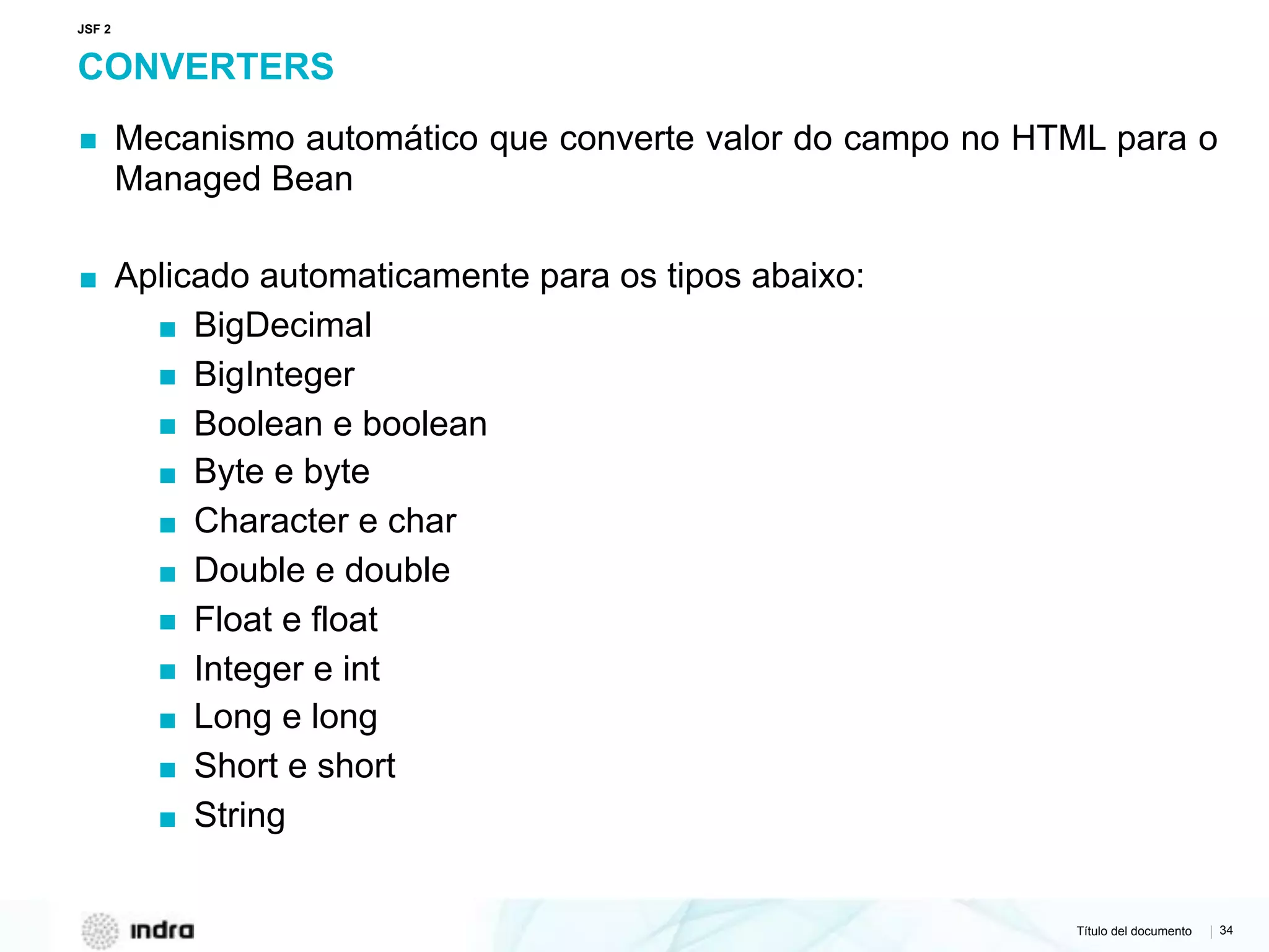 Título del documento | 34
CONVERTERS
▪ Mecanismo automático que converte valor do campo no HTML para o
Managed Bean
▪ Aplicado automaticamente para os tipos abaixo:
▪ BigDecimal
▪ BigInteger
▪ Boolean e boolean
▪ Byte e byte
▪ Character e char
▪ Double e double
▪ Float e float
▪ Integer e int
▪ Long e long
▪ Short e short
▪ String
JSF 2
 
