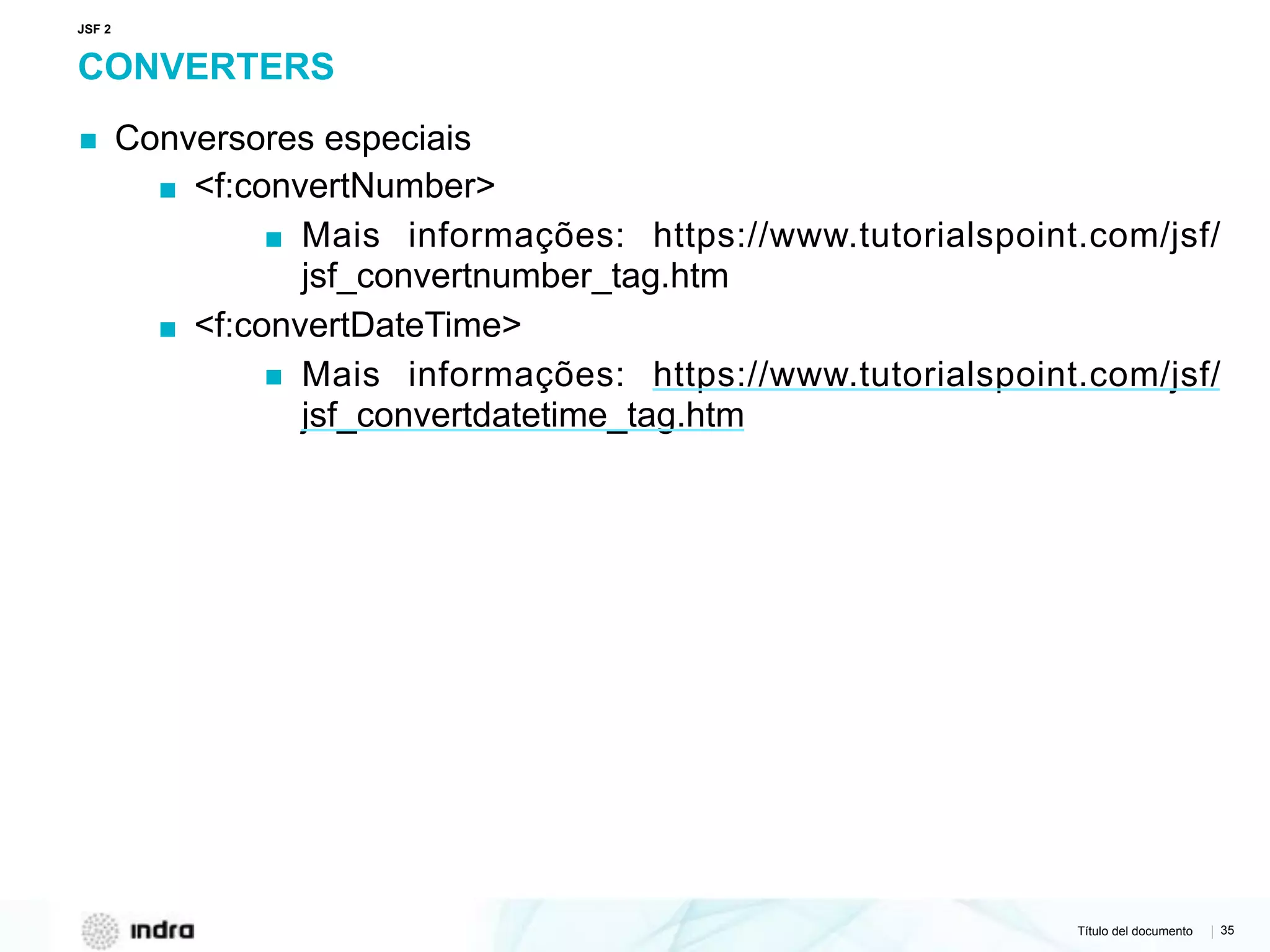 Título del documento | 35
CONVERTERS
▪ Conversores especiais
▪ <f:convertNumber>
▪ Mais informações: https://www.tutorialspoint.com/jsf/
jsf_convertnumber_tag.htm
▪ <f:convertDateTime>
▪ Mais informações: https://www.tutorialspoint.com/jsf/
jsf_convertdatetime_tag.htm
JSF 2
 