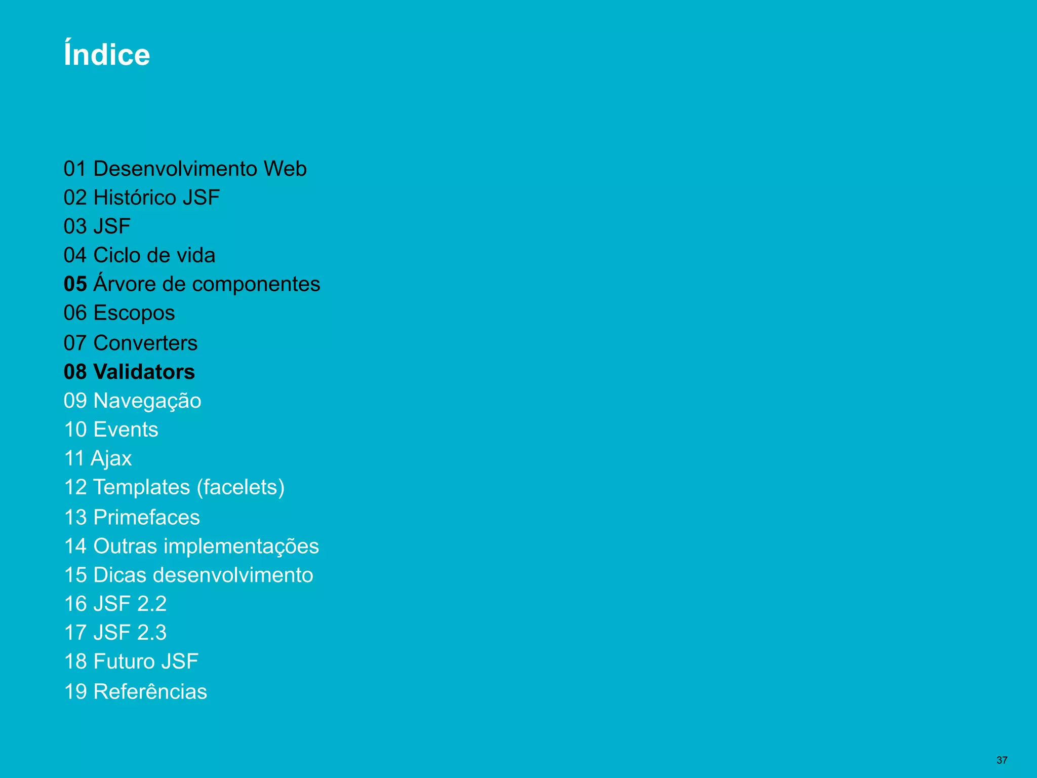 Título del documento | 37
Índice
01 Desenvolvimento Web
02 Histórico JSF
03 JSF
04 Ciclo de vida
05 Árvore de componentes
06 Escopos
07 Converters
08 Validators
09 Navegação
10 Events
11 Ajax
12 Templates (facelets)
13 Primefaces
14 Outras implementações
15 Dicas desenvolvimento
16 JSF 2.2
17 JSF 2.3
18 Futuro JSF
19 Referências
 