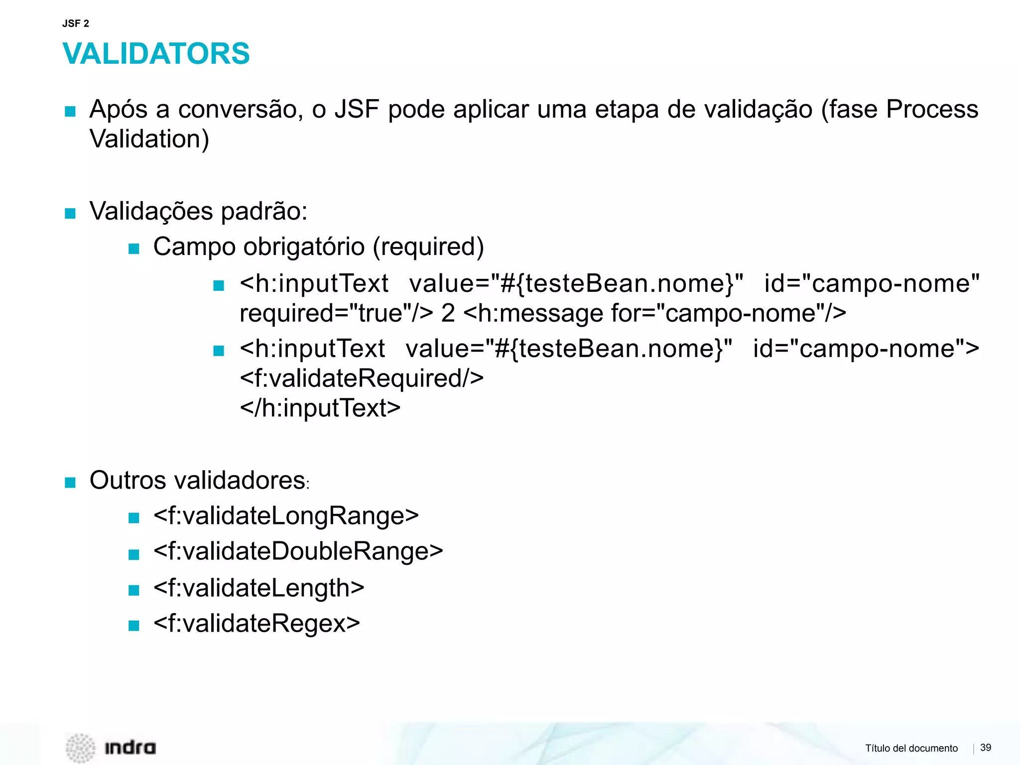 Título del documento | 39
VALIDATORS
▪ Após a conversão, o JSF pode aplicar uma etapa de validação (fase Process
Validation)
▪ Validações padrão:
▪ Campo obrigatório (required)
▪ <h:inputText value="#{testeBean.nome}" id="campo-nome"
required="true"/> 2 <h:message for="campo-nome"/>
▪ <h:inputText value="#{testeBean.nome}" id="campo-nome">
<f:validateRequired/> 
</h:inputText>
▪ Outros validadores:
▪ <f:validateLongRange>
▪ <f:validateDoubleRange>
▪ <f:validateLength>
▪ <f:validateRegex>
JSF 2
 