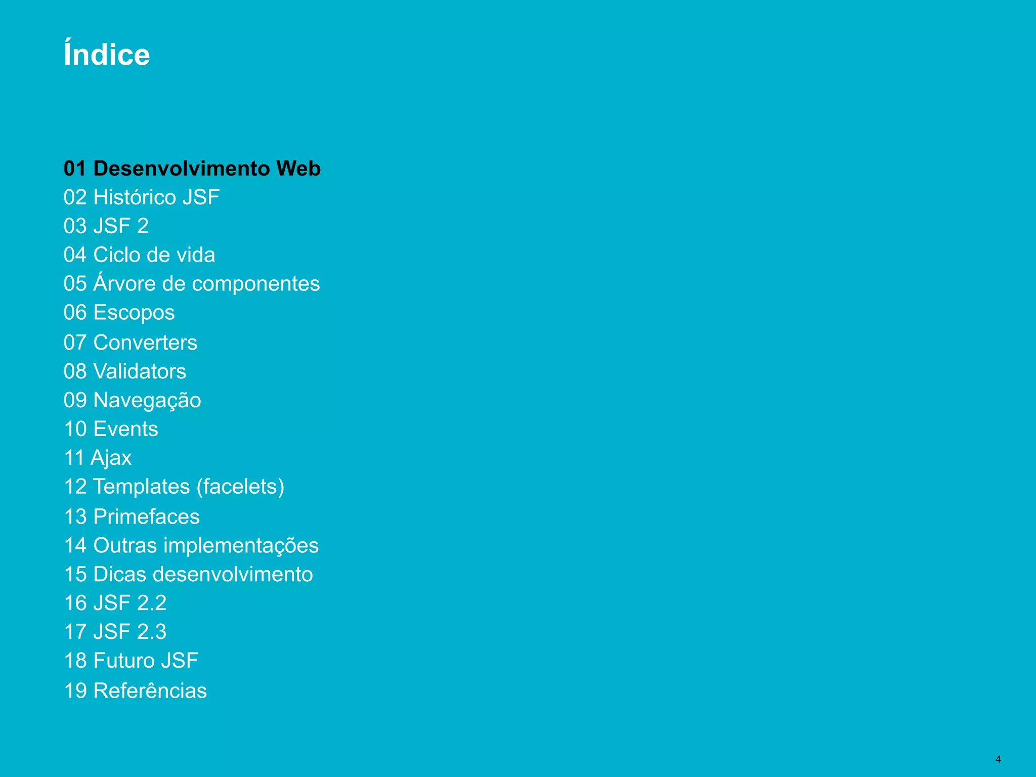 Título del documento | 4
Índice
01 Desenvolvimento Web
02 Histórico JSF
03 JSF 2
04 Ciclo de vida
05 Árvore de componentes
06 Escopos
07 Converters
08 Validators
09 Navegação
10 Events
11 Ajax
12 Templates (facelets)
13 Primefaces
14 Outras implementações
15 Dicas desenvolvimento
16 JSF 2.2
17 JSF 2.3
18 Futuro JSF
19 Referências
 