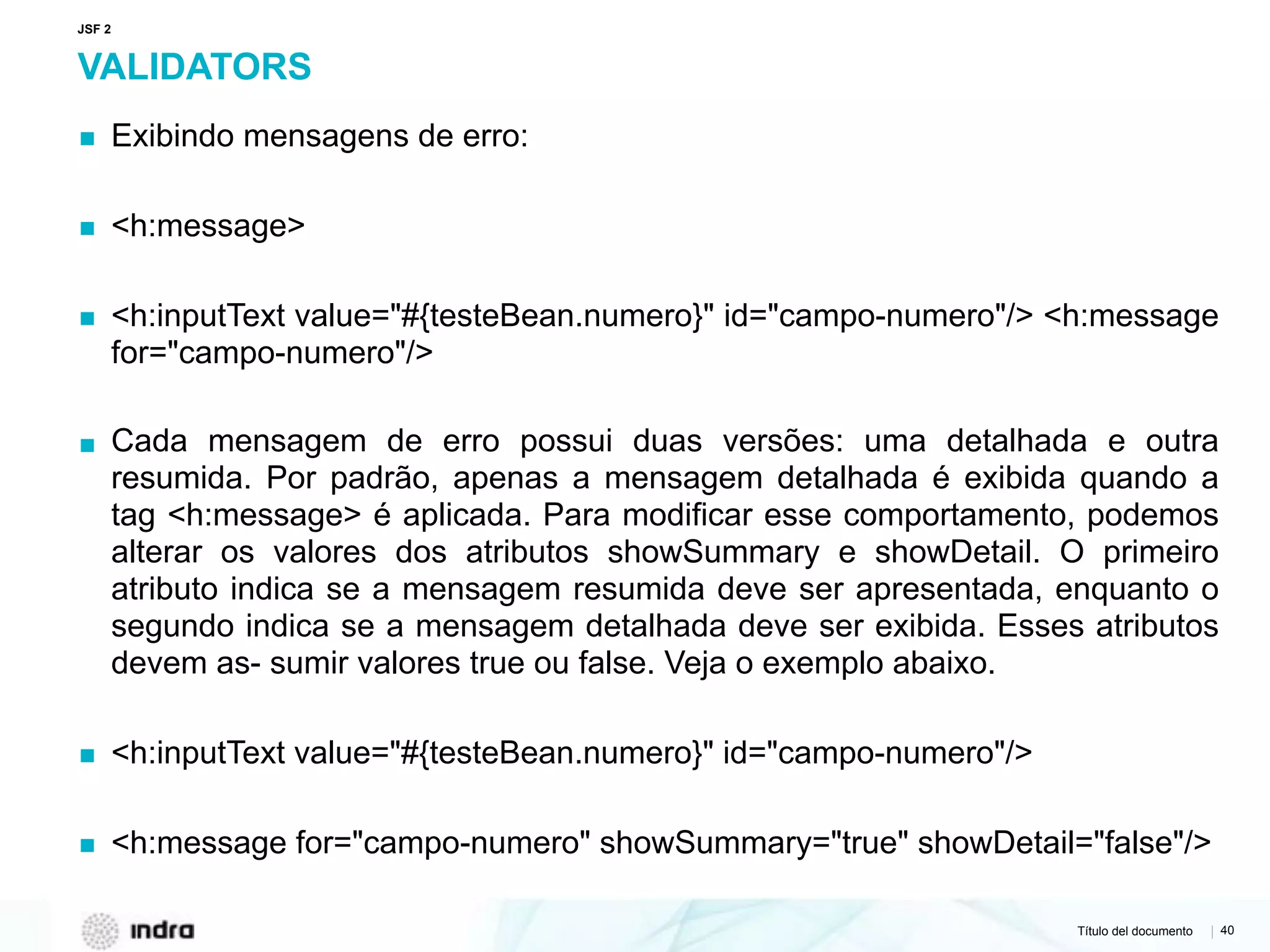 Título del documento | 40
VALIDATORS
▪ Exibindo mensagens de erro:
▪ <h:message>
▪ <h:inputText value="#{testeBean.numero}" id="campo-numero"/> <h:message
for="campo-numero"/>
▪ Cada mensagem de erro possui duas versões: uma detalhada e outra
resumida. Por padrão, apenas a mensagem detalhada é exibida quando a
tag <h:message> é aplicada. Para modificar esse comportamento, podemos
alterar os valores dos atributos showSummary e showDetail. O primeiro
atributo indica se a mensagem resumida deve ser apresentada, enquanto o
segundo indica se a mensagem detalhada deve ser exibida. Esses atributos
devem as- sumir valores true ou false. Veja o exemplo abaixo.
▪ <h:inputText value="#{testeBean.numero}" id="campo-numero"/>
▪ <h:message for="campo-numero" showSummary="true" showDetail="false"/>
JSF 2
 