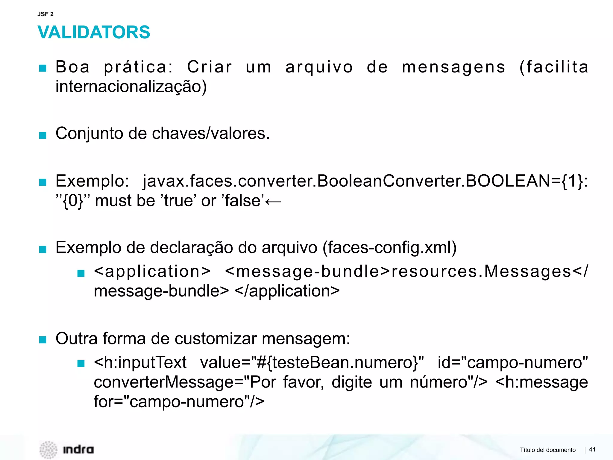 Título del documento | 41
VALIDATORS
▪ Boa prática: Criar um arquivo de mensagens (facilita
internacionalização)
▪ Conjunto de chaves/valores.
▪ Exemplo: javax.faces.converter.BooleanConverter.BOOLEAN={1}:
’’{0}’’ must be ’true’ or ’false’←
▪ Exemplo de declaração do arquivo (faces-config.xml)
▪ <application> <message-bundle>resources.Messages</
message-bundle> </application>
▪ Outra forma de customizar mensagem:
▪ <h:inputText value="#{testeBean.numero}" id="campo-numero"
converterMessage="Por favor, digite um número"/> <h:message
for="campo-numero"/>
JSF 2
 