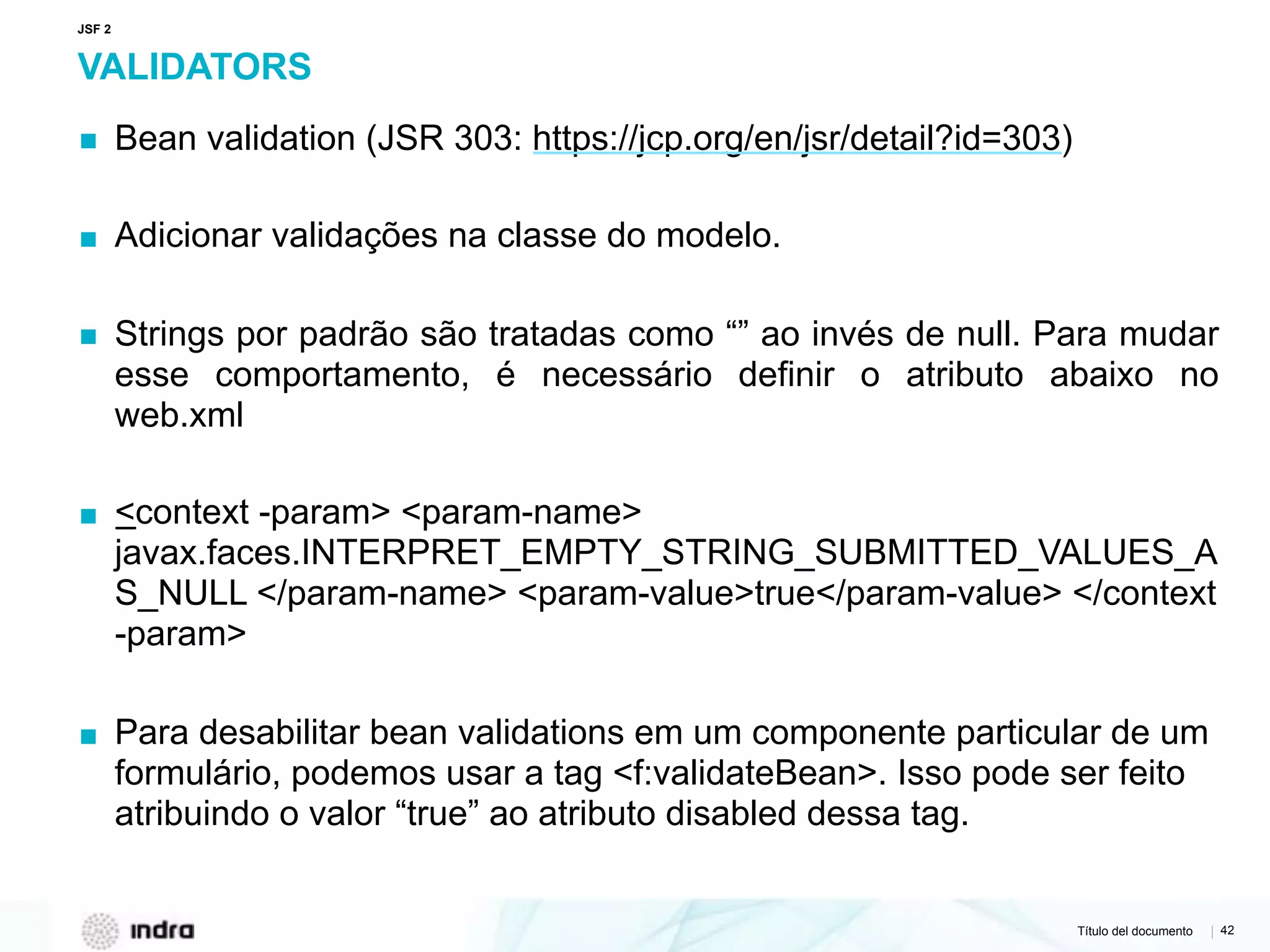 Título del documento | 42
VALIDATORS
▪ Bean validation (JSR 303: https://jcp.org/en/jsr/detail?id=303)
▪ Adicionar validações na classe do modelo.
▪ Strings por padrão são tratadas como “” ao invés de null. Para mudar
esse comportamento, é necessário definir o atributo abaixo no
web.xml
▪ <context -param> <param-name>
javax.faces.INTERPRET_EMPTY_STRING_SUBMITTED_VALUES_A
S_NULL </param-name> <param-value>true</param-value> </context
-param>
▪ Para desabilitar bean validations em um componente particular de um
formulário, podemos usar a tag <f:validateBean>. Isso pode ser feito
atribuindo o valor “true” ao atributo disabled dessa tag.
JSF 2
 