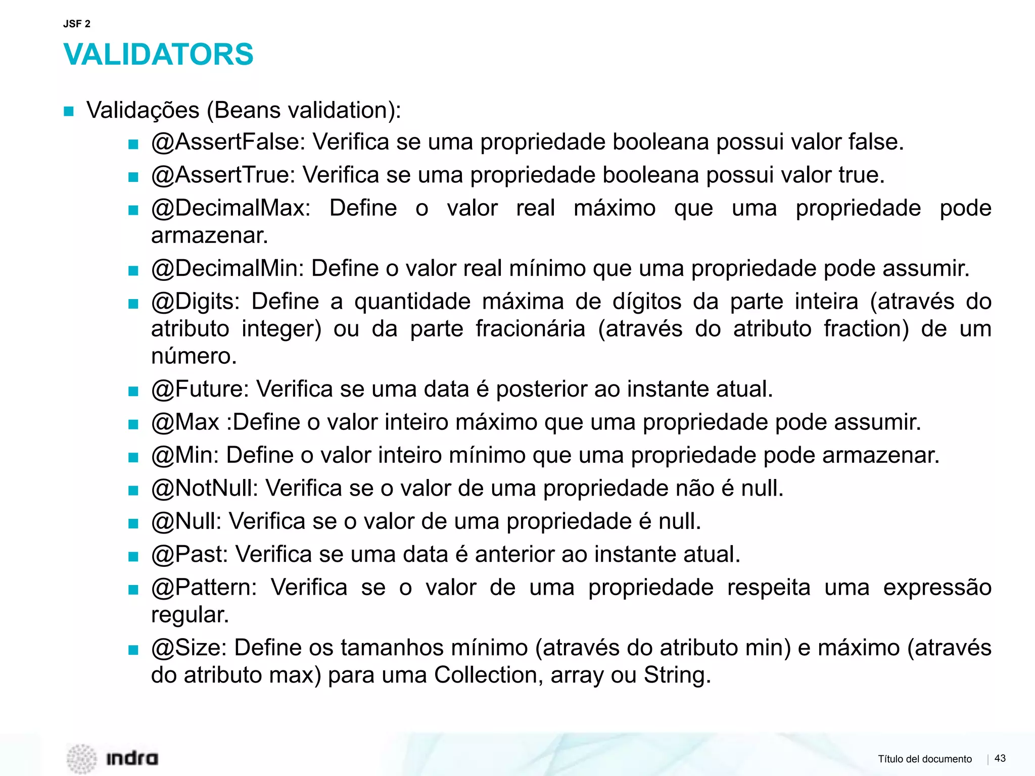 Título del documento | 43
VALIDATORS
▪ Validações (Beans validation):
▪ @AssertFalse: Verifica se uma propriedade booleana possui valor false.
▪ @AssertTrue: Verifica se uma propriedade booleana possui valor true.
▪ @DecimalMax: Define o valor real máximo que uma propriedade pode
armazenar.
▪ @DecimalMin: Define o valor real mínimo que uma propriedade pode assumir.
▪ @Digits: Define a quantidade máxima de dígitos da parte inteira (através do
atributo integer) ou da parte fracionária (através do atributo fraction) de um
número.
▪ @Future: Verifica se uma data é posterior ao instante atual.
▪ @Max :Define o valor inteiro máximo que uma propriedade pode assumir.
▪ @Min: Define o valor inteiro mínimo que uma propriedade pode armazenar.
▪ @NotNull: Verifica se o valor de uma propriedade não é null.
▪ @Null: Verifica se o valor de uma propriedade é null.
▪ @Past: Verifica se uma data é anterior ao instante atual.
▪ @Pattern: Verifica se o valor de uma propriedade respeita uma expressão
regular.
▪ @Size: Define os tamanhos mínimo (através do atributo min) e máximo (através
do atributo max) para uma Collection, array ou String.  
JSF 2
 